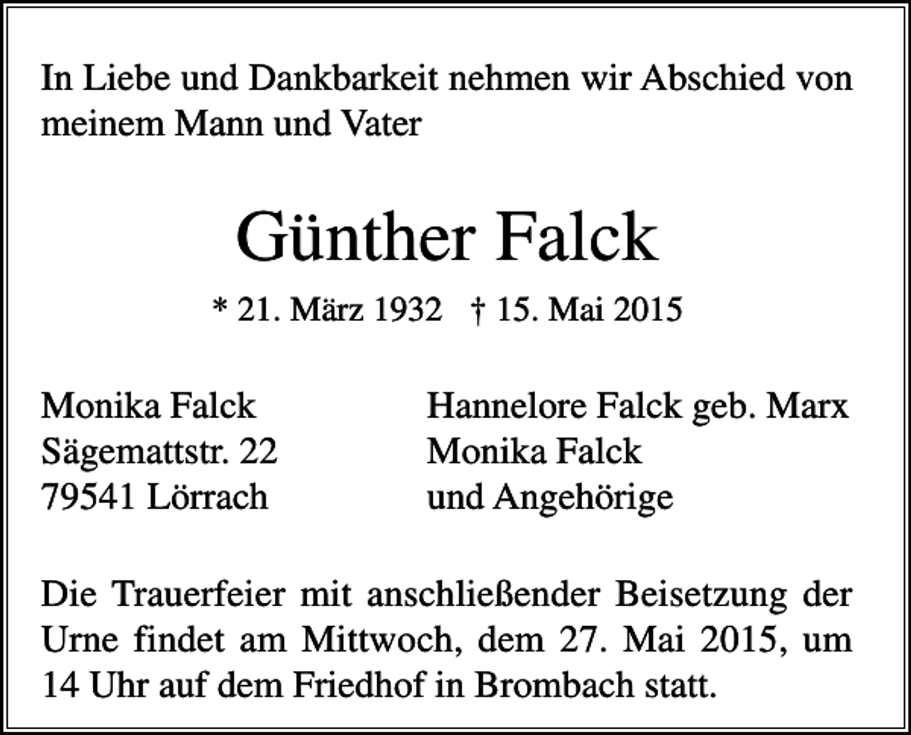 <p>In Liebe und Dankbarkeit nehmen wir Abschied von<br />meinem Mann und Vater</p><p>Günther Falck<br />* 21. März 1932 † 15. Mai 2015</p><p>Monika Falck<br />Sägemattstr. 22<br />79541 Lörrach</p><p>Hannelore Falck geb. Marx<br />Monika Falck<br />und Angehörige</p><p>Die Trauerfeier mit anschließender Beisetzung der<br />Urne findet am Mittwoch, dem 27. Mai 2015, um<br />14 Uhr auf dem Friedhof in Brombach statt.</p>