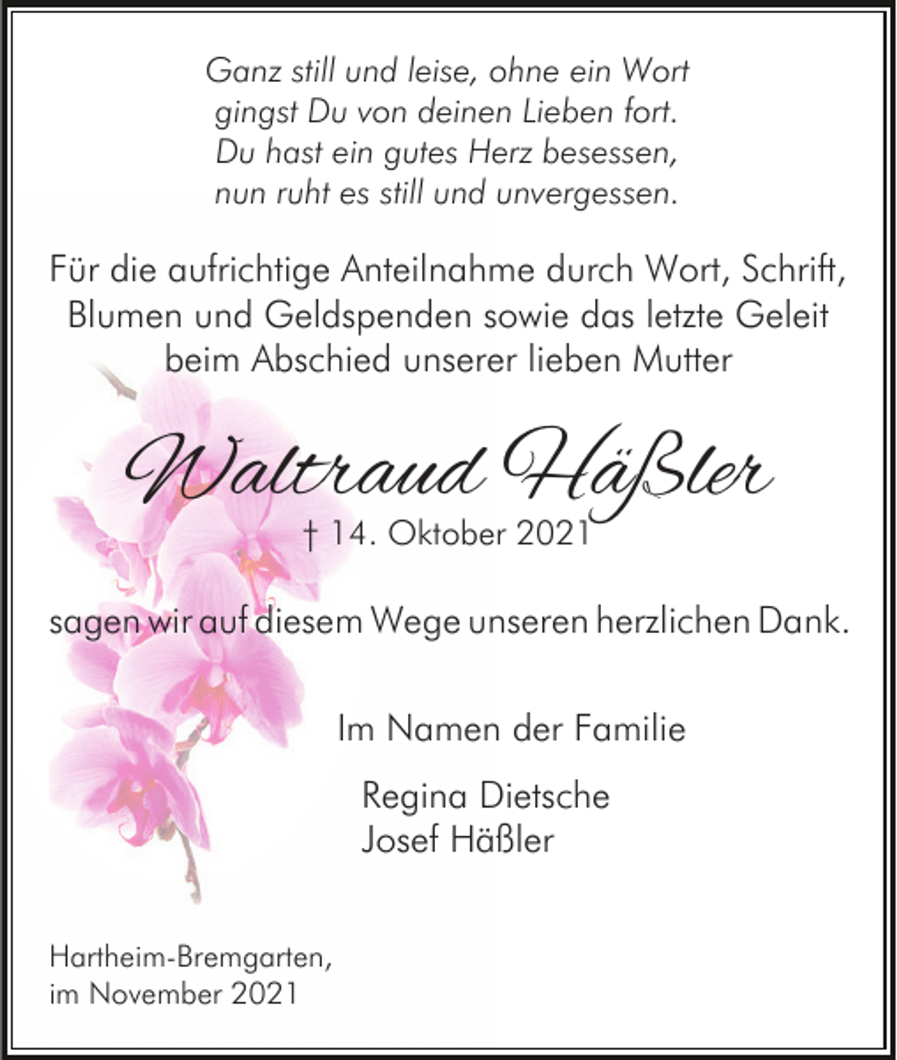 <p>Ganz still und leise, ohne ein Wort<br />gingst Du von deinen Lieben fort.<br />Du hast ein gutes Herz besessen,<br />nun ruht es still und unvergessen.</p><p>Für die aufrichtige Anteilnahme durch Wort, Schrift,<br />Blumen und Geldspenden sowie das letzte Geleit<br />beim Abschied unserer lieben Mutter</p><p>Waltraud Häßler<br />† 14. Oktober 2021</p><p>sagen wir auf diesem Wege unseren herzlichen Dank.<br />Im Namen der Familie<br />Regina Dietsche<br />Josef Häßler<br />Hartheim-Bremgarten,<br />im November 2021</p>
