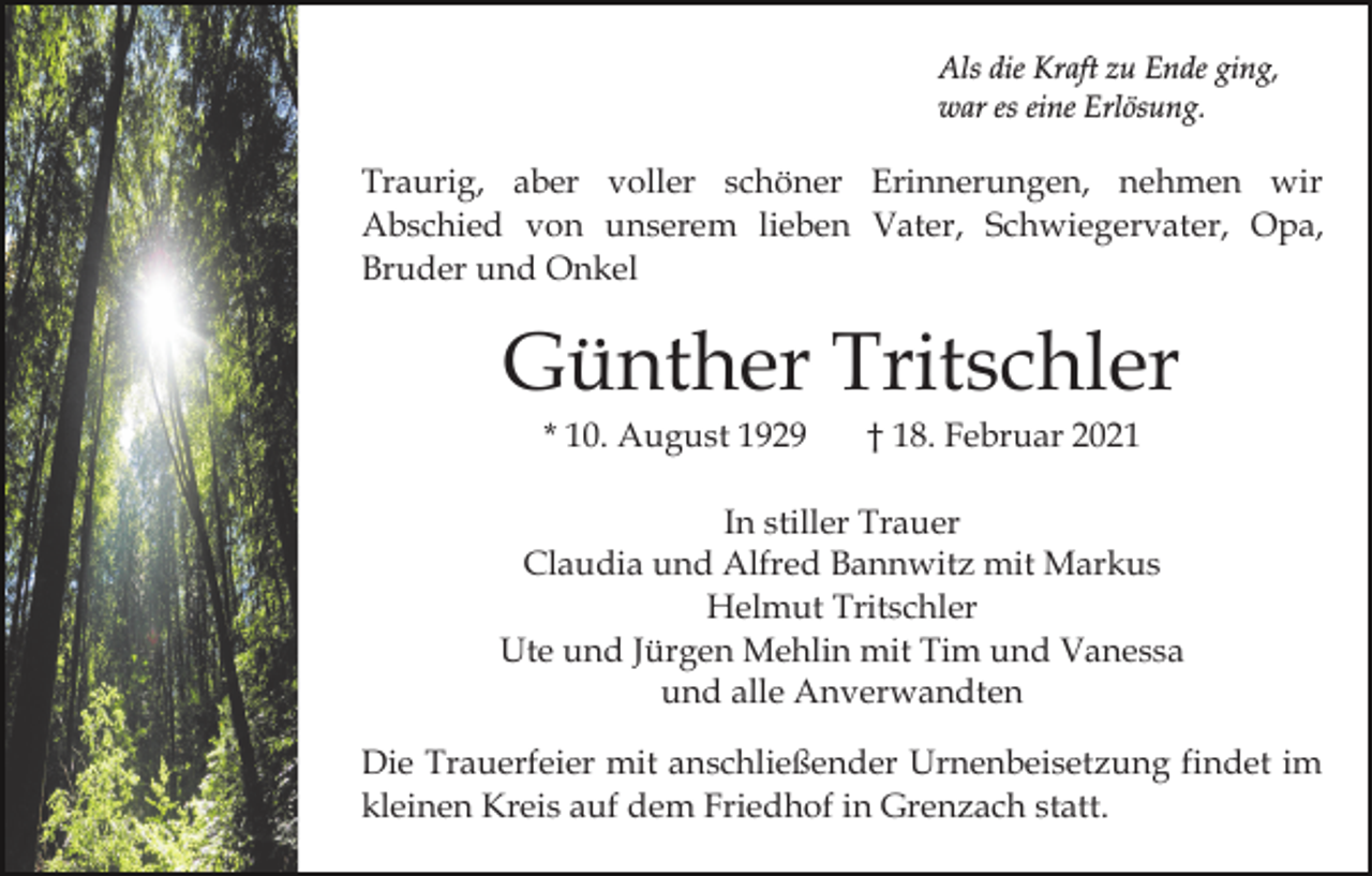 <p>Als die Kraft zu Ende ging,<br />war es eine Erlösung.</p><p>Traurig, aber voller schöner Erinnerungen, nehmen wir<br />Abschied von unserem lieben Vater, Schwiegervater, Opa,<br />Bruder und Onkel</p><p>Günther Tritschler<br />* 10. August 1929</p><p>† 18. Februar 2021</p><p>In stiller Trauer<br />Claudia und Alfred Bannwitz mit Markus<br />Helmut Tritschler<br />Ute und Jürgen Mehlin mit Tim und Vanessa<br />und alle Anverwandten<br />Die Trauerfeier mit anschließender Urnenbeisetzung findet im<br />kleinen Kreis auf dem Friedhof in Grenzach statt.</p>