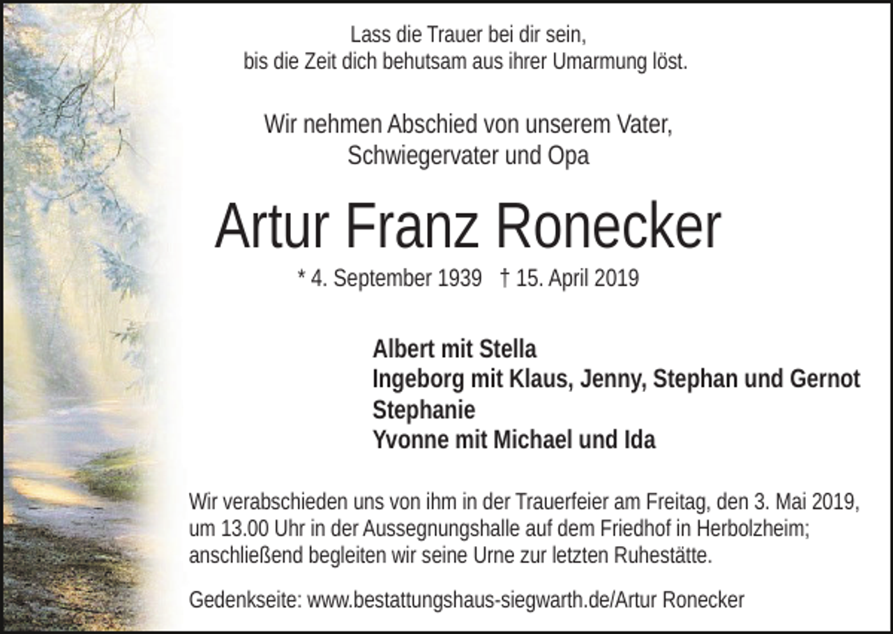<p>Lass die Trauer bei dir sein,<br />bis die Zeit dich behutsam aus ihrer Umarmung löst.</p><p>Wir nehmen Abschied von unserem Vater,<br />Schwiegervater und Opa</p><p>Artur Franz Ronecker<br />* 4. September 1939 † 15. April 2019</p><p>Albert mit Stella<br />Ingeborg mit Klaus, Jenny, Stephan und Gernot<br />Stephanie<br />Yvonne mit Michael und Ida<br />Wir verabschieden uns von ihm in der Trauerfeier am Freitag, den 3. Mai 2019,<br />um 13.00 Uhr in der Aussegnungshalle auf dem Friedhof in Herbolzheim;<br />anschließend begleiten wir seine Urne zur letzten Ruhestätte.<br />Gedenkseite: www.bestattungshaus-siegwarth.de/Artur Ronecker</p>