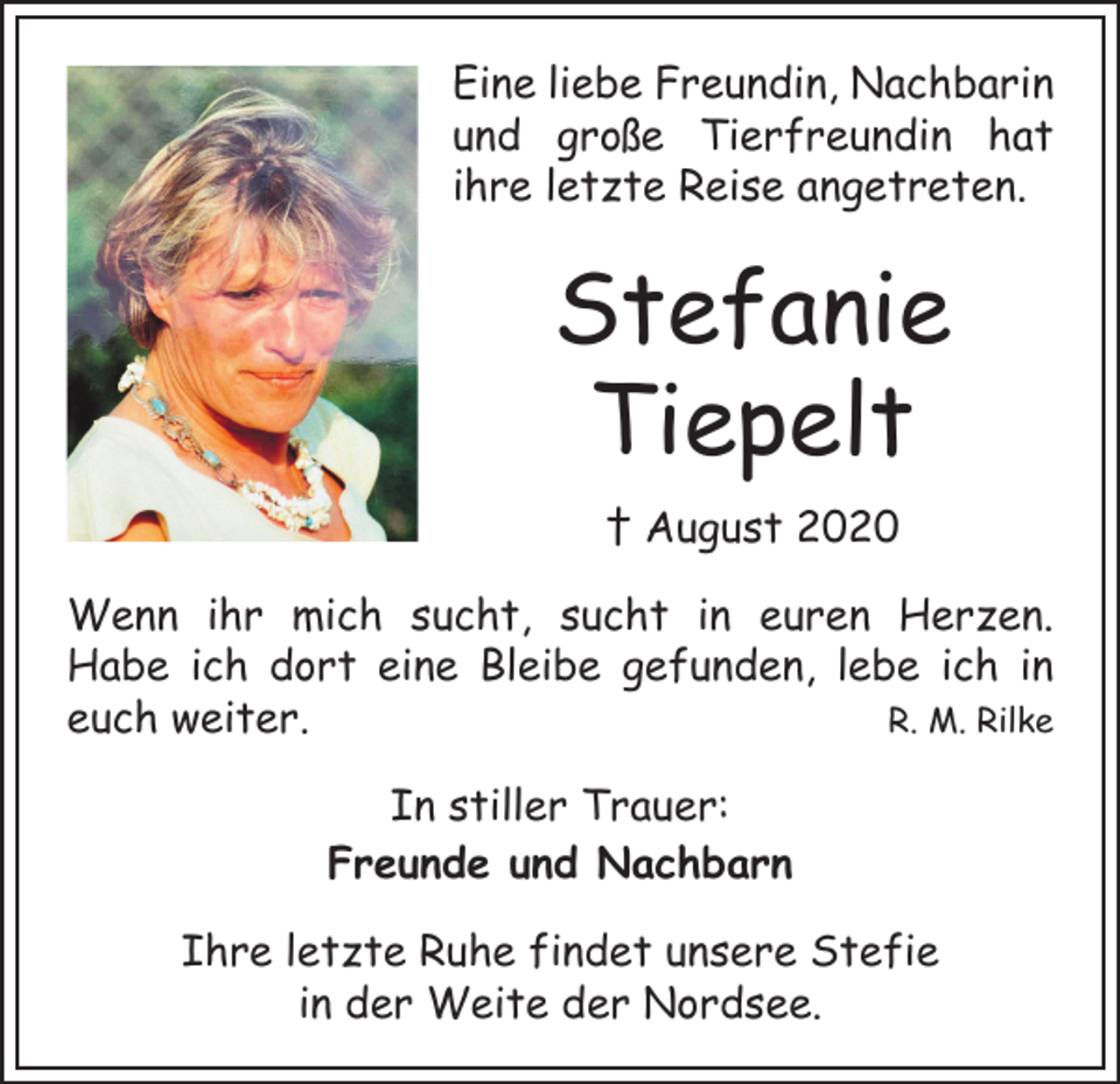 <p>Eine liebe Freundin, Nachbarin<br />und große Tierfreundin hat<br />ihre letzte Reise angetreten.</p><p>Stefanie<br />Tiepelt<br />† August 2020<br />Wenn ihr mich sucht, sucht in euren Herzen.<br />Habe ich dort eine Bleibe gefunden, lebe ich in<br />R. M. Rilke<br />euch weiter.<br />In stiller Trauer:<br />Freunde und Nachbarn<br />Ihre letzte Ruhe findet unsere Stefie<br />in der Weite der Nordsee.</p>