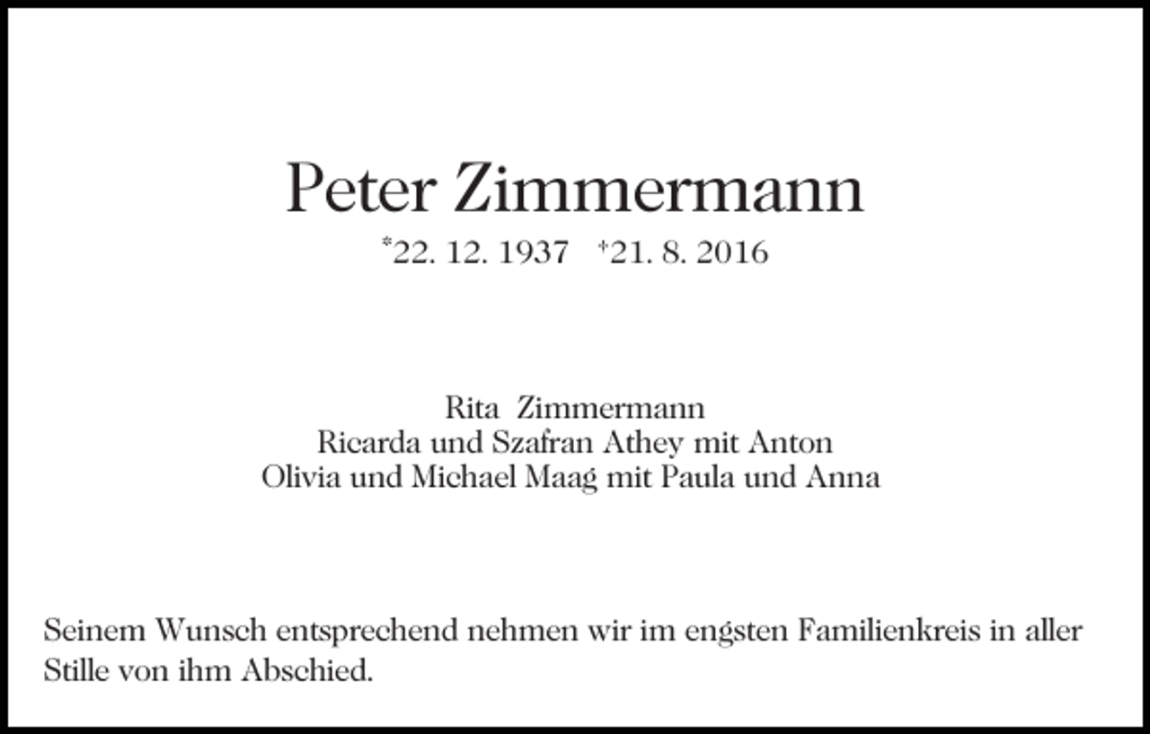 <p>Peter Zimmermann<br />*22. 12. 1937 †21. 8. 2016</p><p>Rita Zimmermann<br />Ricarda und Szafran Athey mit Anton<br />Olivia und Michael Maag mit Paula und Anna</p><p>Seinem Wunsch entsprechend nehmen wir im engsten Familienkreis in aller<br />Stille von ihm Abschied.</p>