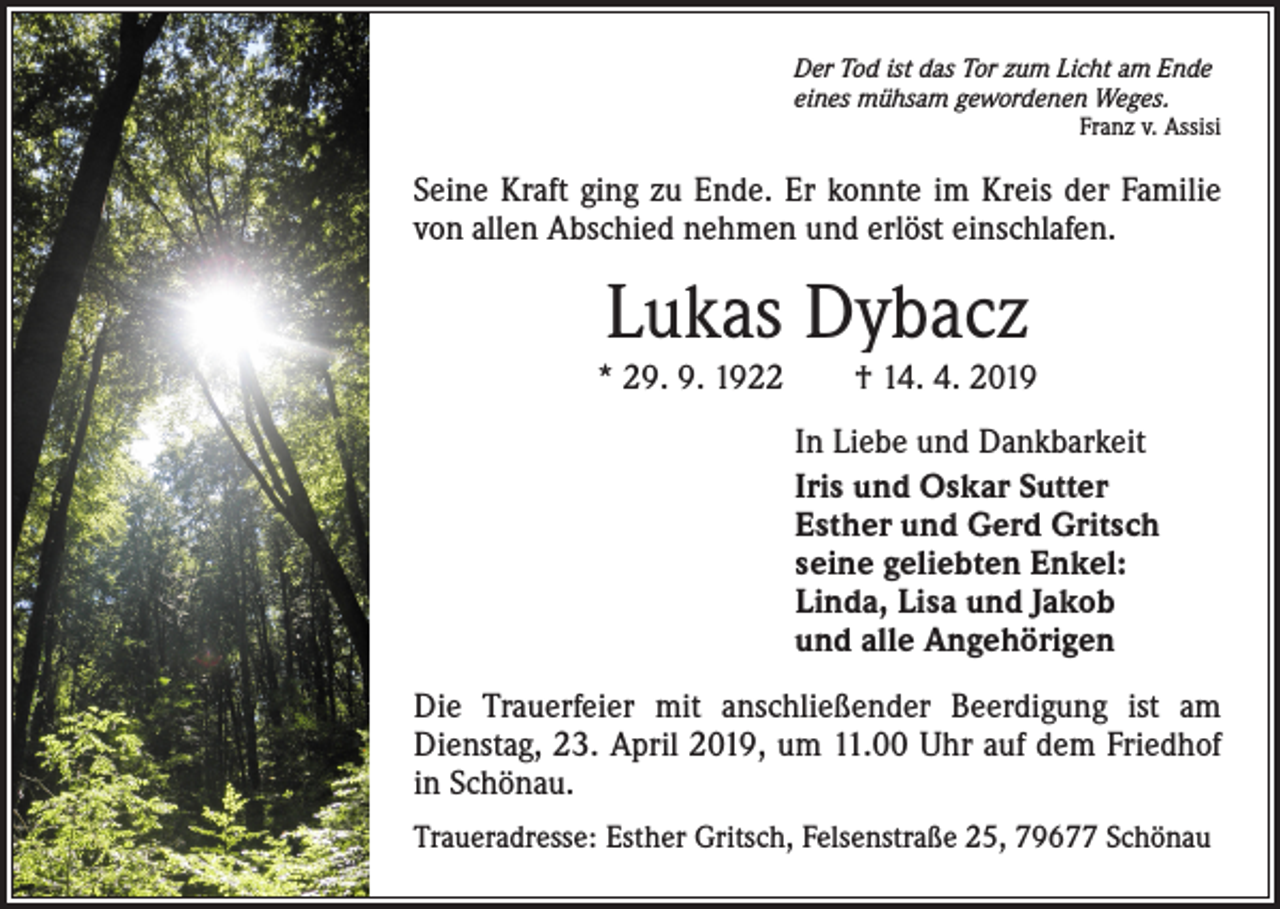 <p>Der Tod ist das Tor zum Licht am Ende<br />eines mühsam gewordenen Weges.</p><p>Franz v. Assisi</p><p>Seine Kraft ging zu Ende. Er konnte im Kreis der Familie<br />von allen Abschied nehmen und erlöst einschlafen.</p><p>Lukas Dybacz</p><p>* 29. 9. 1922 † 14. 4. 2019<br />In Liebe und Dankbarkeit<br />Iris und Oskar Sutter<br />Esther und Gerd Gritsch<br />seine geliebten Enkel:<br />Linda, Lisa und Jakob<br />und alle Angehörigen<br />Die Trauerfeier mit anschließender Beerdigung ist am<br />Dienstag, 23. April 2019, um 11.00 Uhr auf dem Friedhof<br />in Schönau.<br />Traueradresse: Esther Gritsch, Felsenstraße 25, 79677 Schönau</p>