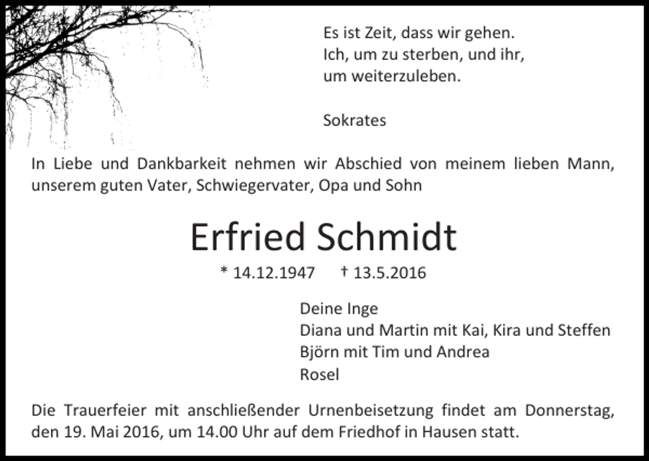 <p>Es ist Zeit, dass wir gehen.<br />Ich, um zu sterben, und ihr,<br />um weiterzuleben.<br />Sokrates<br />In Liebe und Dankbarkeit nehmen wir Abschied von meinem lieben Mann,<br />unserem guten Vater, Schwiegervater, Opa und Sohn</p><p>Erfried Schmidt<br />* 14.12.1947</p><p>† 13.5.2016</p><p>Deine Inge<br />Diana und Martin mit Kai, Kira und Steffen<br />Björn mit Tim und Andrea<br />Rosel<br />Die Trauerfeier mit anschließender Urnenbeisetzung findet am Donnerstag,<br />den 19. Mai 2016, um 14.00 Uhr auf dem Friedhof in Hausen statt.</p>