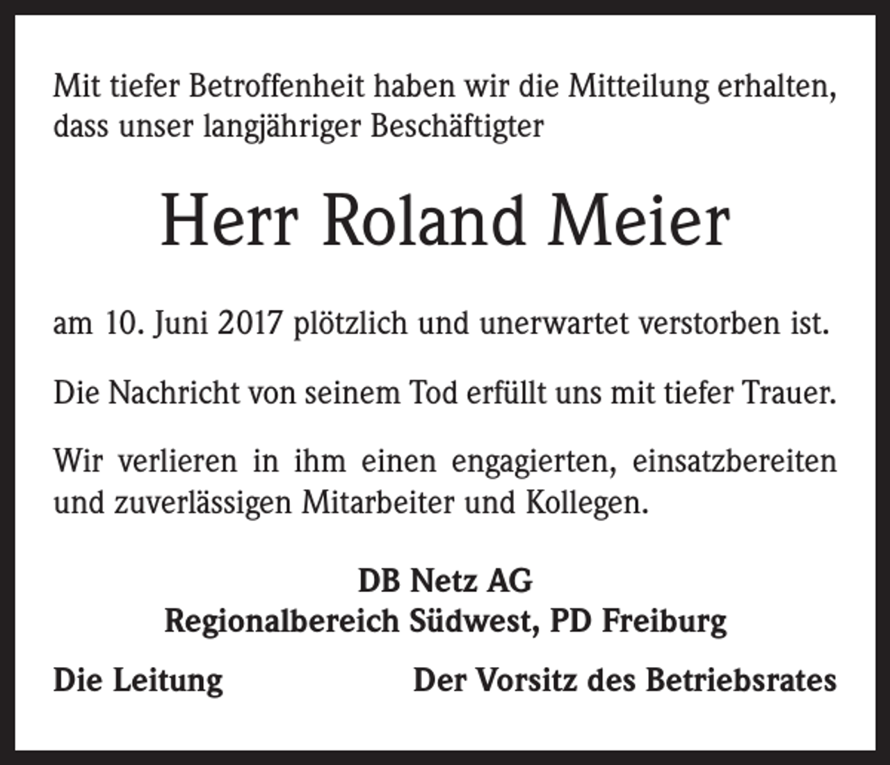 <p>Mit tiefer Betroffenheit haben wir die Mitteilung erhalten,<br />dass unser langjähriger Beschäftigter</p><p>Herr Roland Meier<br />am 10. Juni 2017 plötzlich und unerwartet verstorben ist.<br />Die Nachricht von seinem Tod erfüllt uns mit tiefer Trauer.<br />Wir verlieren in ihm einen engagierten, einsatzbereiten<br />und zuverlässigen Mitarbeiter und Kollegen.<br />DB Netz AG<br />Regionalbereich Südwest, PD Freiburg<br />Die Leitung</p><p>Der Vorsitz des Betriebsrates</p>