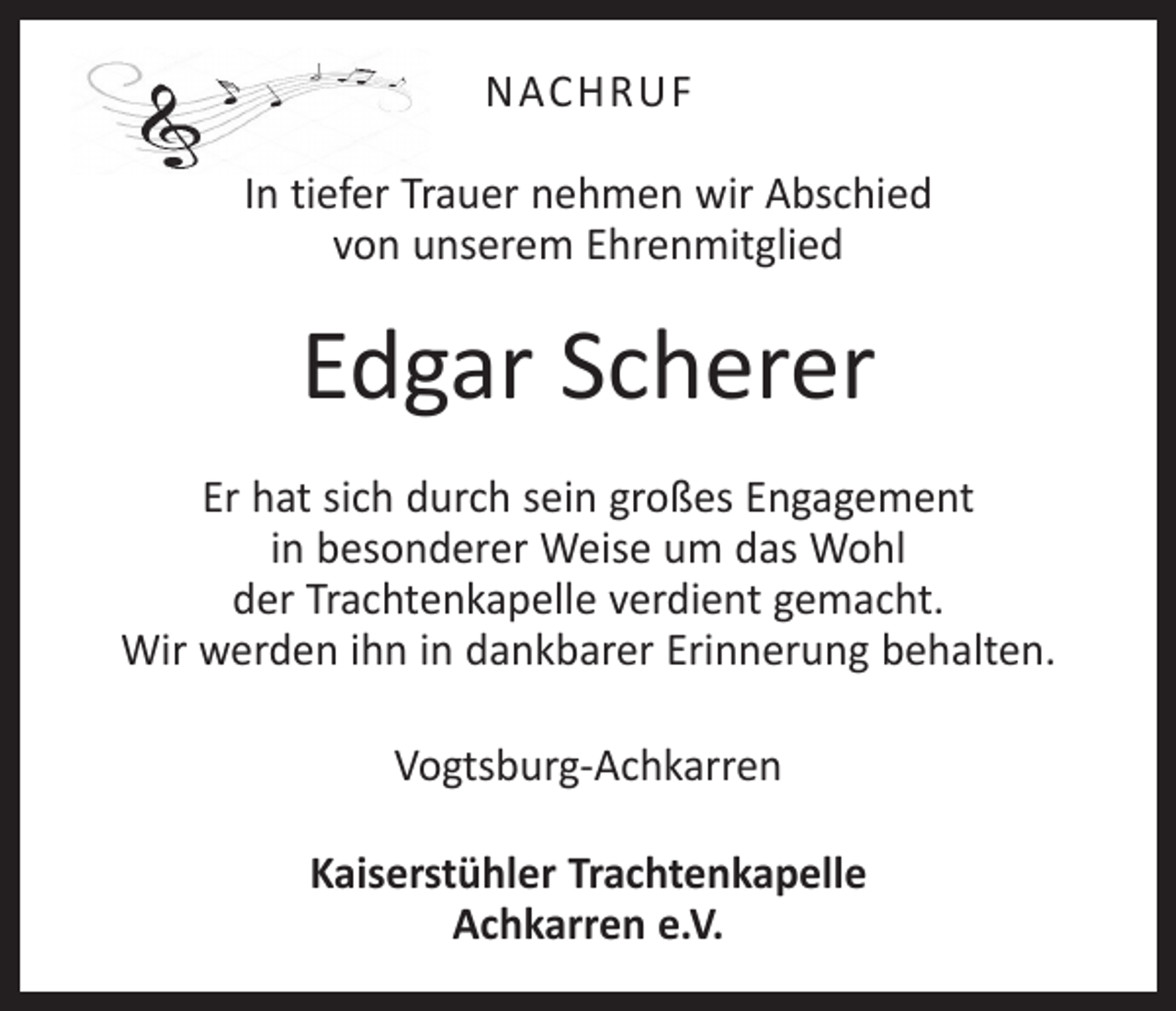 <p>NACHRUF<br />In tiefer Trauer nehmen wir Abschied<br />von unserem Ehrenmitglied</p><p>Edgar Scherer<br />Er hat sich durch sein großes Engagement<br />in besonderer Weise um das Wohl<br />der Trachtenkapelle verdient gemacht.<br />Wir werden ihn in dankbarer Erinnerung behalten.<br />Vogtsburg-Achkarren<br />Kaiserstühler Trachtenkapelle<br />Achkarren e.V.</p>