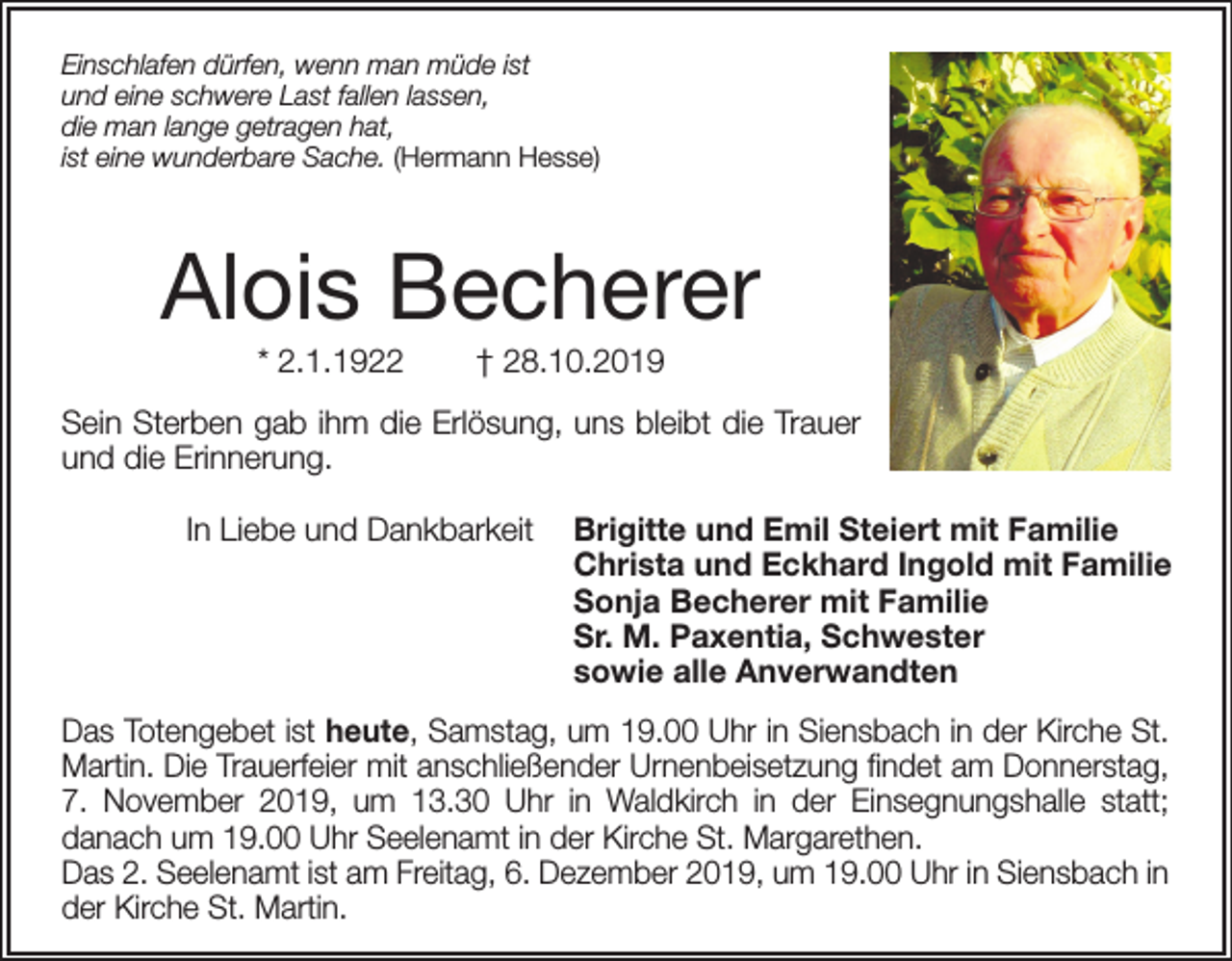 <p>Einschlafen dürfen, wenn man müde ist<br />und eine schwere Last fallen lassen,<br />die man lange getragen hat,<br />ist eine wunderbare Sache. (Hermann Hesse)</p><p>Alois Becherer<br />* 2.1.1922</p><p>† 28.10.2019</p><p>Sein Sterben gab ihm die Erlösung, uns bleibt die Trauer<br />und die Erinnerung.<br />In Liebe und Dankbarkeit</p><p>Brigitte und Emil Steiert mit Familie<br />Christa und Eckhard Ingold mit Familie<br />Sonja Becherer mit Familie<br />Sr. M. Paxentia, Schwester<br />sowie alle Anverwandten</p><p>Das Totengebet ist heute, Samstag, um 19.00 Uhr in Siensbach in der Kirche St.<br />Martin. Die Trauerfeier mit anschließender Urnenbeisetzung findet am Donnerstag,<br />7. November 2019, um 13.30 Uhr in Waldkirch in der Einsegnungshalle statt;<br />danach um 19.00 Uhr Seelenamt in der Kirche St. Margarethen.<br />Das 2. Seelenamt ist am Freitag, 6. Dezember 2019, um 19.00 Uhr in Siensbach in<br />der Kirche St. Martin.</p>