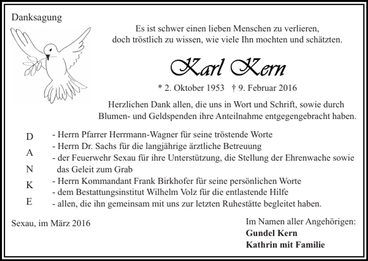 <p>Danksagung<br />Es ist schwer einen lieben Menschen zu verlieren,<br />doch tröstlich zu wissen, wie viele Ihn mochten und schätzten.</p><p>* 2. Oktober 1953 † 9. Februar 2016<br />Herzlichen Dank allen, die uns in Wort und Schrift, sowie durch<br />Blumen- und Geldspenden ihre Anteilnahme entgegengebracht haben.</p><p>D<br />A<br />N<br />K<br />E</p><p>- Herrn Pfarrer Herrmann-Wagner für seine tröstende Worte<br />- Herrn Dr. Sachs für die langjährige ärztliche Betreuung<br />- der Feuerwehr Sexau für ihre Unterstützung, die Stellung der Ehrenwache sowie<br />das Geleit zum Grab<br />- Herrn Kommandant Frank Birkhofer für seine persönlichen Worte<br />- dem Bestattungsinstitut Wilhelm Volz für die entlastende Hilfe<br />- allen, die ihn gemeinsam mit uns zur letzten Ruhestätte begleitet haben.</p><p>Sexau, im März 2016</p><p>Im Namen aller Angehörigen:<br />Gundel Kern<br />Kathrin mit Familie</p>