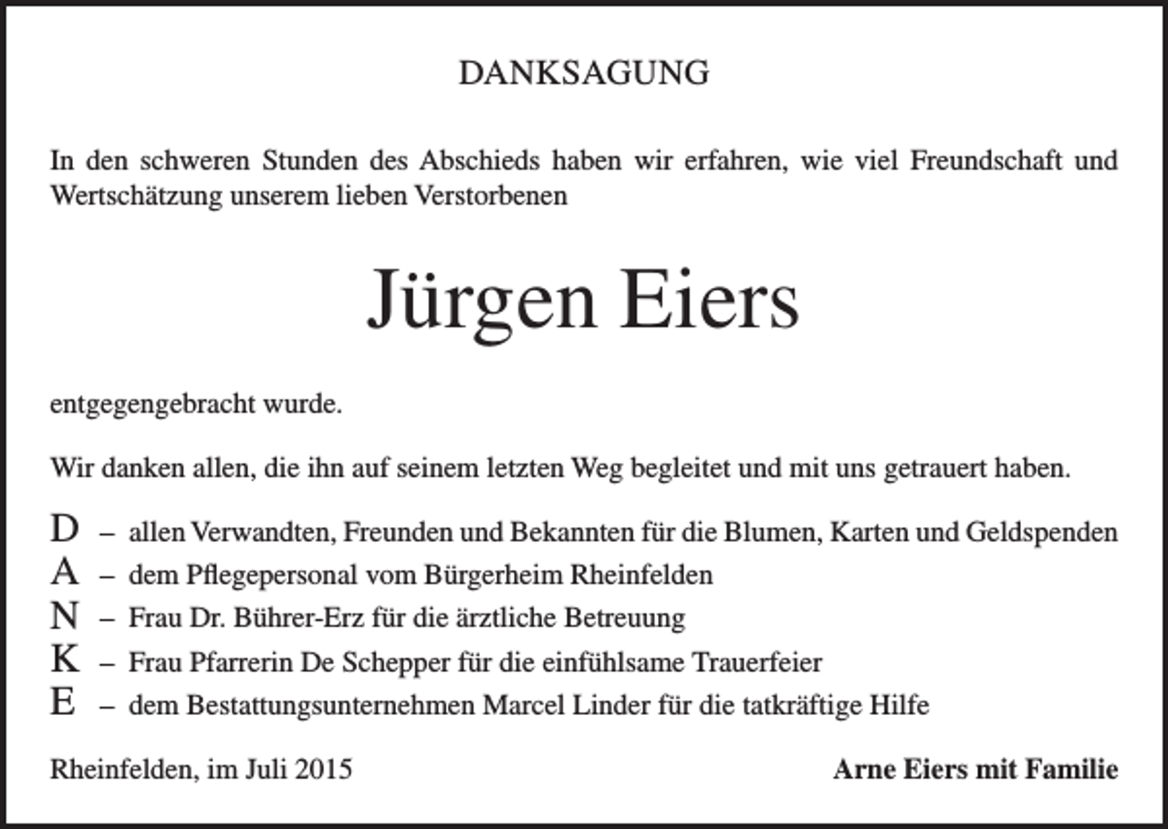 <p>DANKSAGUNG<br />In den schweren Stunden des Abschieds haben wir erfahren, wie viel Freundschaft und<br />Wertschätzung unserem lieben Verstorbenen</p><p>Jürgen Eiers<br />entgegengebracht wurde.<br />Wir danken allen, die ihn auf seinem letzten Weg begleitet und mit uns getrauert haben.</p><p>D<br />A<br />N<br />K<br />E</p><p>– allen Verwandten, Freunden und Bekannten für die Blumen, Karten und Geldspenden<br />– dem Pflegepersonal vom Bürgerheim Rheinfelden<br />– Frau Dr. Bührer-Erz für die ärztliche Betreuung<br />– Frau Pfarrerin De Schepper für die einfühlsame Trauerfeier<br />– dem Bestattungsunternehmen Marcel Linder für die tatkräftige Hilfe</p><p>Rheinfelden, im Juli 2015</p><p>Arne Eiers mit Familie</p>