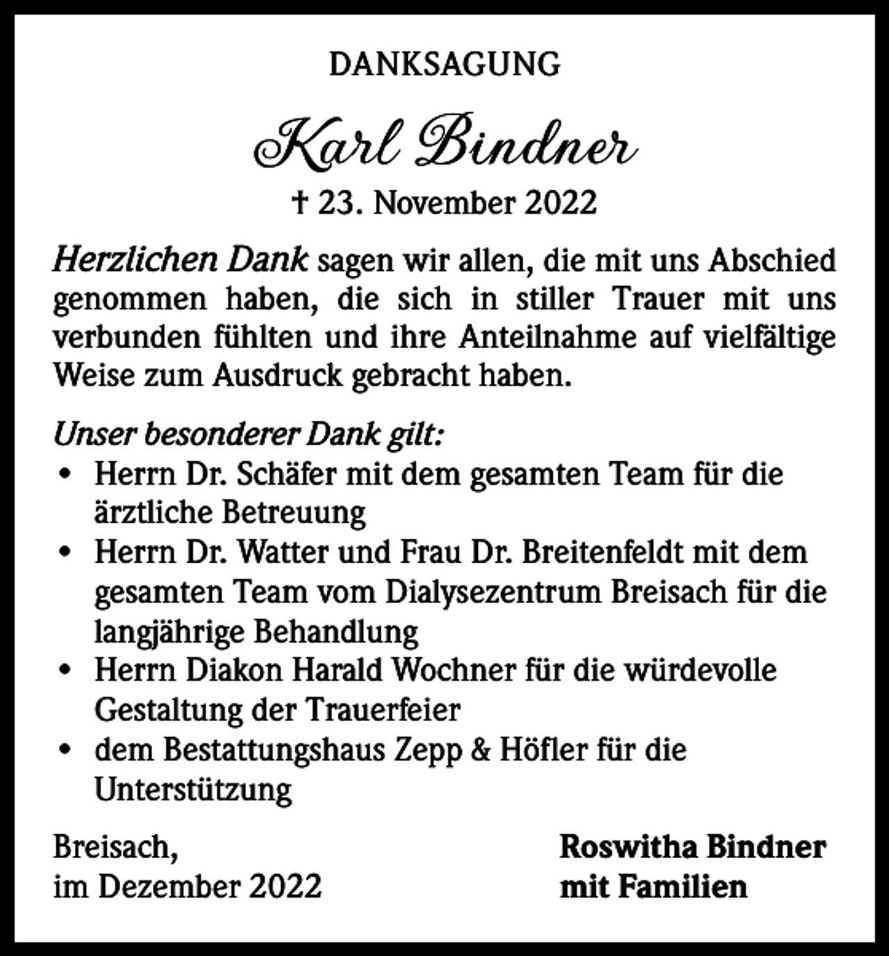 <p>DANKSAGUNG</p><p>Karl Bindner<br />† 23. November 2022</p><p>Herzlichen Dank sagen wir allen, die mit uns Abschied</p><p>genommen haben, die sich in stiller Trauer mit uns<br />­verbunden fühlten und ihre Anteilnahme auf vielfältige<br />Weise zum Ausdruck gebracht haben.<br />Unser besonderer Dank gilt:<br />• Herrn Dr. Schäfer mit dem gesamten Team für die<br />ärztliche Betreuung<br />• Herrn Dr. Watter und Frau Dr. Breitenfeldt mit dem<br />gesamten Team vom Dialysezentrum Breisach für die<br />langjährige Behandlung<br />• Herrn Diakon Harald Wochner für die würdevolle<br />Gestaltung der Trauerfeier<br />• dem Bestattungshaus Zepp &amp; Höfler für die<br />Unterstützung<br />Breisach,<br />im Dezember 2022</p><p>Roswitha Bindner<br />mit Familien</p>