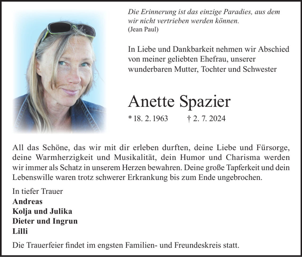 <p>Die Erinnerung ist das einzige Paradies, aus dem<br />wir nicht vertrieben werden können.<br />(Jean Paul)</p><p>In Liebe und Dankbarkeit nehmen wir Abschied<br />von meiner geliebten Ehefrau, unserer<br />wunderbaren Mutter, Tochter und Schwester</p><p>Anette Spazier<br />* 18. 2. 1963</p><p>† 2. 7. 2024</p><p>All das Schöne, das wir mit dir erleben durften, deine Liebe und Fürsorge,<br />deine Warmherzigkeit und Musikalität, dein Humor und Charisma werden<br />wir immer als Schatz in unserem Herzen bewahren. Deine große Tapferkeit und dein<br />Lebenswille waren trotz schwerer Erkrankung bis zum Ende ungebrochen.<br />In tiefer Trauer<br />Andreas<br />Kolja und Julika<br />Dieter und Ingrun<br />Lilli<br />Die Trauerfeier findet im engsten Familien- und Freundeskreis statt.</p>
