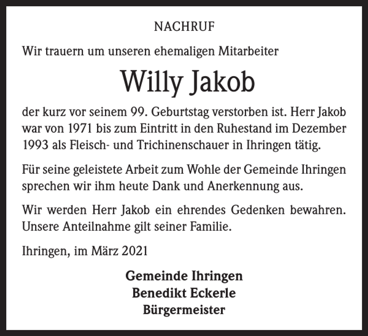 <p>NACHRUF<br />Wir trauern um unseren ehemaligen Mitarbeiter</p><p>Willy Jakob<br />der kurz vor seinem 99. Geburtstag verstorben ist. Herr Jakob<br />war von 1971 bis zum Eintritt in den Ruhestand im Dezember<br />1993 als Fleisch- und Trichinenschauer in Ihringen tätig.<br />Für seine geleistete Arbeit zum Wohle der Gemeinde Ihringen<br />sprechen wir ihm heute Dank und Anerkennung aus.<br />Wir werden Herr Jakob ein ehrendes Gedenken bewahren.<br />Unsere Anteilnahme gilt seiner Familie.<br />Ihringen, im März 2021</p><p>Gemeinde Ihringen<br />Benedikt Eckerle<br />Bürgermeister</p>