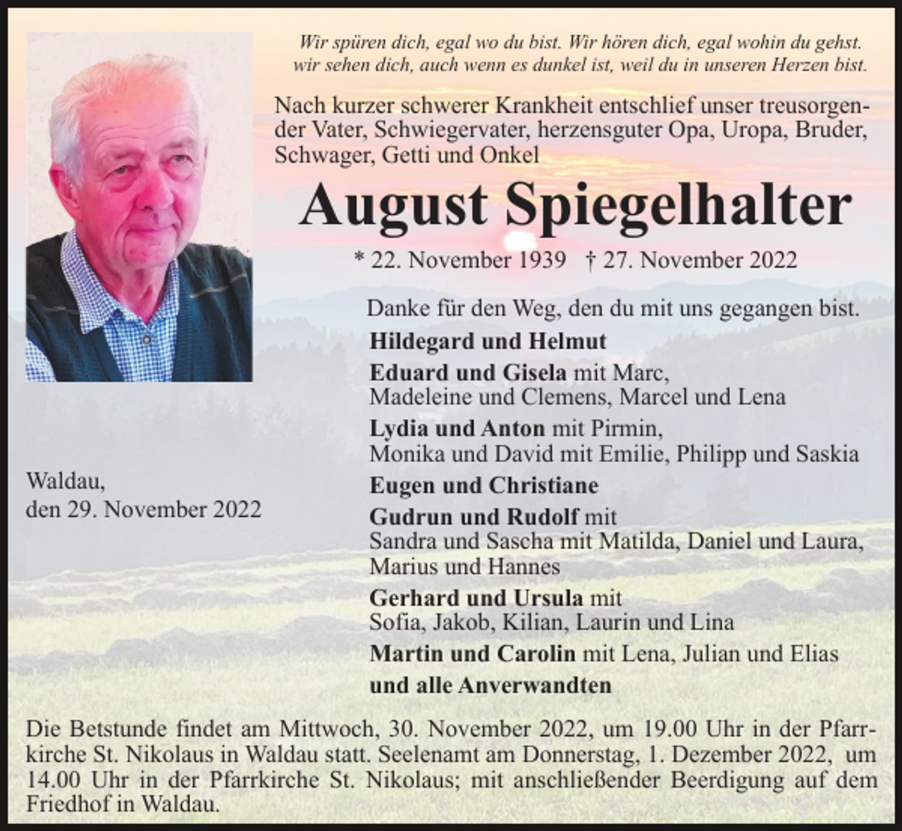 <p>Wir spüren dich, egal wo du bist. Wir hören dich, egal wohin du gehst.<br />wir sehen dich, auch wenn es dunkel ist, weil du in unseren Herzen bist.</p><p>Nach kurzer schwerer Krankheit entschlief unser treusorgender Vater, Schwiegervater, herzensguter Opa, Uropa, Bruder,<br />Schwager, Getti und Onkel</p><p>August Spiegelhalter<br />* 22. November 1939 † 27. November 2022</p><p>Waldau,<br />den 29. November 2022</p><p>Danke für den Weg, den du mit uns gegangen bist.<br />Hildegard und Helmut<br />Eduard und Gisela mit Marc,<br />Madeleine und Clemens, Marcel und Lena<br />Lydia und Anton mit Pirmin,<br />Monika und David mit Emilie, Philipp und Saskia<br />Eugen und Christiane<br />Gudrun und Rudolf mit<br />Sandra und Sascha mit Matilda, Daniel und Laura,<br />Marius und Hannes<br />Gerhard und Ursula mit<br />Sofia, Jakob, Kilian, Laurin und Lina<br />Martin und Carolin mit Lena, Julian und Elias<br />und alle Anverwandten</p><p>Die Betstunde findet am Mittwoch, 30. November 2022, um 19.00 Uhr in der Pfarrkirche St. Nikolaus in Waldau statt. Seelenamt am Donnerstag, 1. Dezember 2022, um<br />14.00 Uhr in der Pfarrkirche St. Nikolaus; mit anschließender Beerdigung auf dem<br />Friedhof in Waldau.</p>