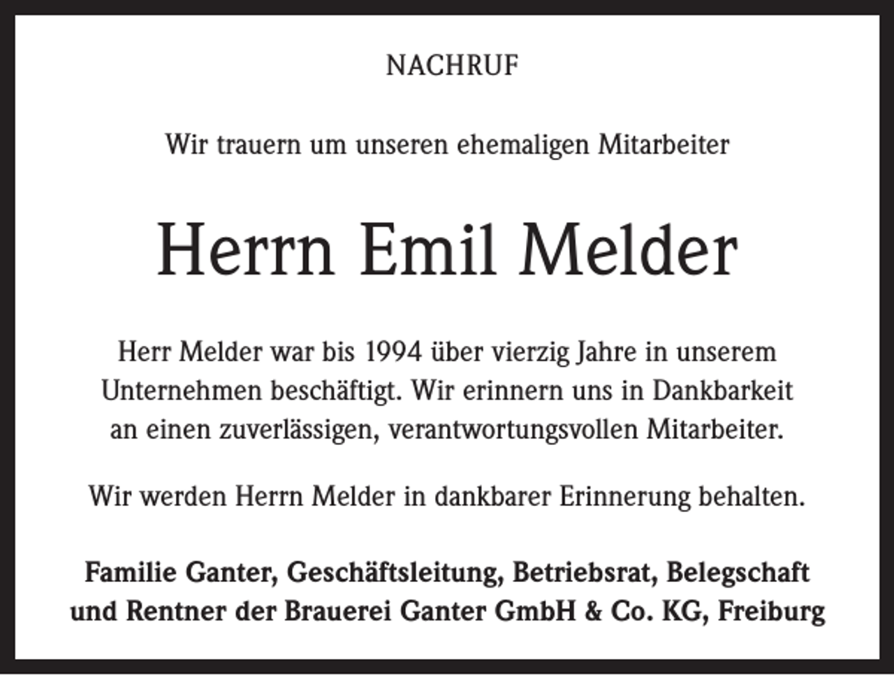 <p>NACHRUF<br />Wir trauern um unseren ehemaligen Mitarbeiter</p><p>Herrn Emil Melder<br />Herr Melder war bis 1994 über vierzig Jahre in unserem<br />­Unternehmen beschäftigt. Wir erinnern uns in Dankbarkeit<br />an einen zuverlässigen, verantwortungsvollen Mitarbeiter.<br />Wir werden Herrn Melder in dankbarer Erinnerung behalten.<br />Familie Ganter, Geschäftsleitung, Betriebsrat, Belegschaft<br />und Rentner der Brauerei Ganter GmbH &amp; Co. KG, Freiburg</p>