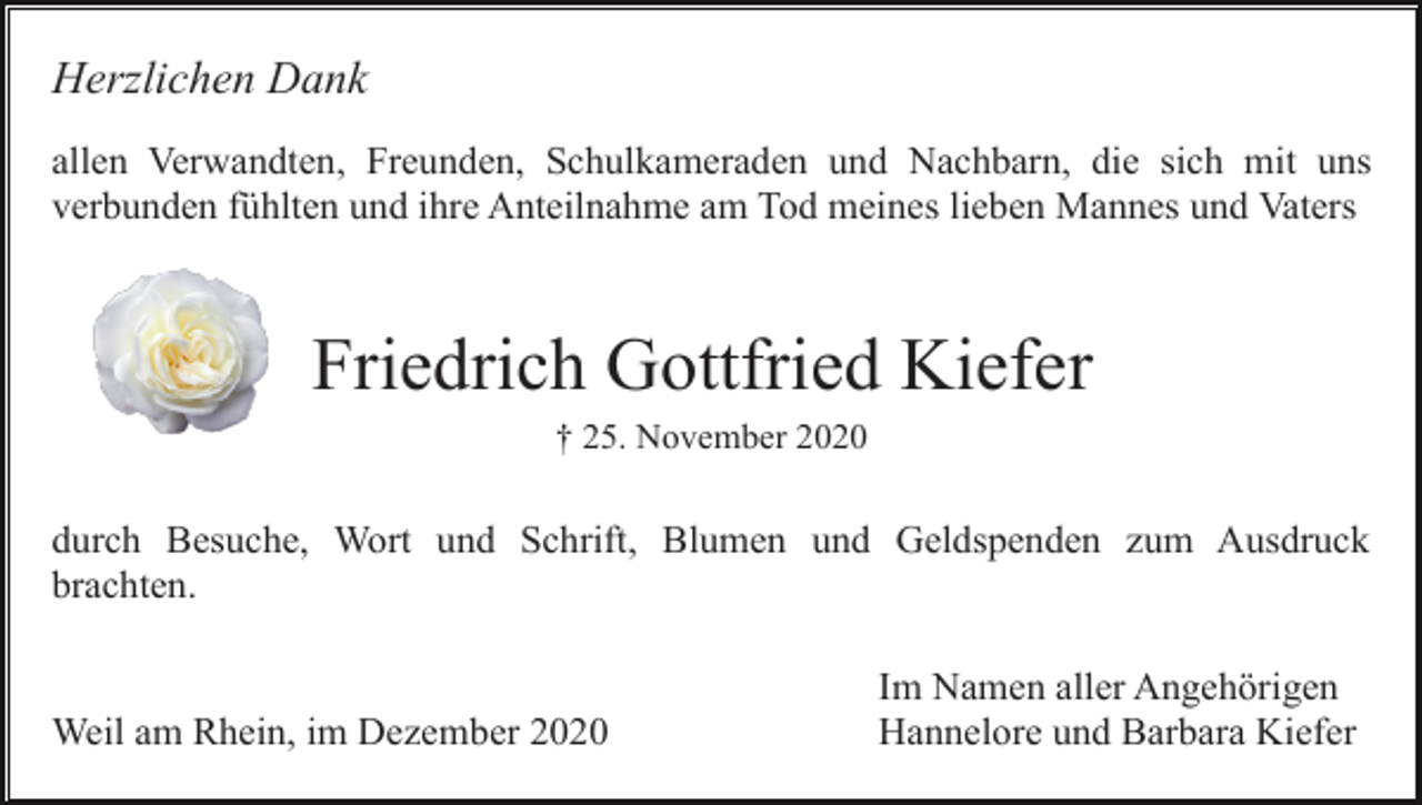<p>Herzlichen Dank<br />allen Verwandten, Freunden, Schulkameraden und Nachbarn, die sich mit uns<br />verbunden fühlten und ihre Anteilnahme am Tod meines lieben Mannes und Vaters</p><p>Friedrich Gottfried Kiefer<br />† 25. November 2020</p><p>durch Besuche, Wort und Schrift, Blumen und Geldspenden zum Ausdruck<br />brachten.</p><p>Weil am Rhein, im Dezember 2020</p><p>Im Namen aller Angehörigen<br />Hannelore und Barbara Kiefer</p>