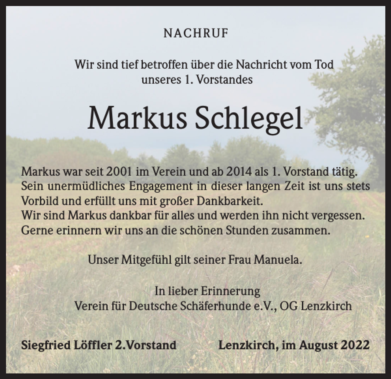 <p>NACHR U F<br />Wir sind tief betroffen über die Nachricht vom Tod<br />unseres 1. Vorstandes</p><p>Markus Schlegel<br />Markus war seit 2001 im Verein und ab 2014 als 1. Vorstand tätig.<br />Sein unermüdliches Engagement in dieser langen Zeit ist uns stets<br />Vorbild und erfüllt uns mit großer Dankbarkeit.<br />Wir sind Markus dankbar für alles und werden ihn nicht vergessen.<br />Gerne erinnern wir uns an die schönen Stunden zusammen.<br />Unser Mitgefühl gilt seiner Frau Manuela.<br />In lieber Erinnerung<br />Verein für Deutsche Schäferhunde e.V., OG Lenzkirch<br />Siegfried Löffler 2.Vorstand</p><p>Lenzkirch, im August 2022</p>