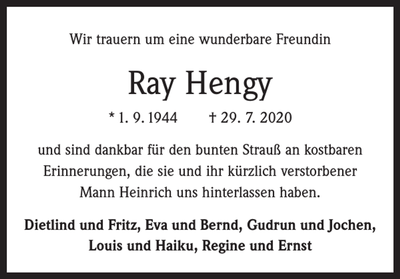 <p>Wir trauern um eine wunderbare Freundin</p><p>Ray Hengy<br />* 1. 9. 1944 † 29. 7. 2020<br />und sind dankbar für den bunten Strauß an kostbaren<br />Erinnerungen, die sie und ihr kürzlich verstorbener<br />Mann Heinrich uns hinterlassen haben.<br />Dietlind und Fritz, Eva und Bernd, Gudrun und Jochen,<br />Louis und Haiku, Regine und Ernst</p>