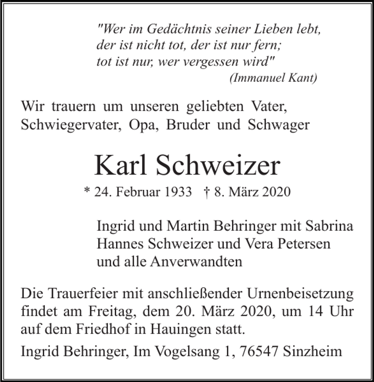 <p>"Wer im Gedächtnis seiner Lieben lebt,<br />der ist nicht tot, der ist nur fern;<br />tot ist nur, wer vergessen wird"<br />(Immanuel Kant)</p><p>Wir trauern um unseren geliebten Vater,<br />Schwiegervater, Opa, Bruder und Schwager</p><p>Karl Schweizer<br />* 24. Februar 1933 † 8. März 2020</p><p>Ingrid und Martin Behringer mit Sabrina<br />Hannes Schweizer und Vera Petersen<br />und alle Anverwandten<br />Die Trauerfeier mit anschließender Urnenbeisetzung<br />findet am Freitag, dem 20. März 2020, um 14 Uhr<br />auf dem Friedhof in Hauingen statt.<br />Ingrid Behringer, Im Vogelsang 1, 76547 Sinzheim</p>