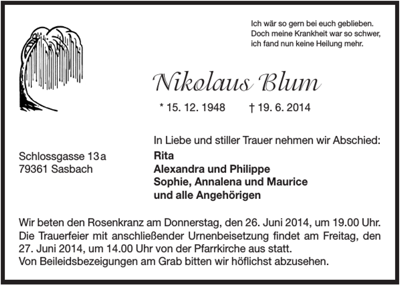 <p>Ich wär so gern bei euch geblieben.<br />Doch meine Krankheit war so schwer,<br />ich fand nun keine Heilung mehr.</p><p>Nikolaus Blum<br />* 15. 12. 1948</p><p>Schlossgasse 13 a<br />79361 Sasbach</p><p>† 19. 6. 2014</p><p>In Liebe und stiller Trauer nehmen wir Abschied:<br />Rita<br />Alexandra und Philippe<br />Sophie, Annalena und Maurice<br />und alle Angehörigen</p><p>Wir beten den Rosenkranz am Donnerstag, den 26. Juni 2014, um 19.00 Uhr.<br />Die Trauerfeier mit anschließender Urnenbeisetzung findet am Freitag, den<br />27. Juni 2014, um 14.00 Uhr von der Pfarrkirche aus statt.<br />Von Beileidsbezeigungen am Grab bitten wir höflichst abzusehen.</p>