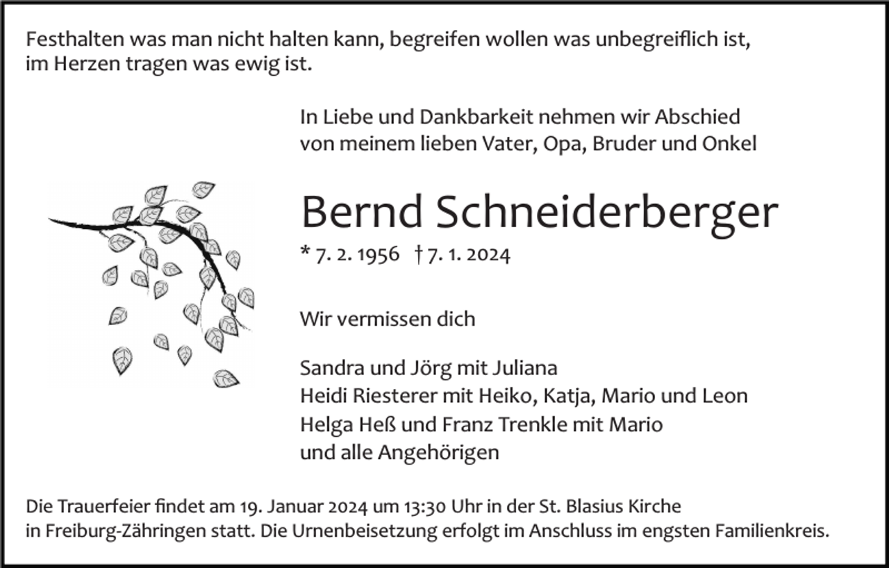 <p>Festhalten was man nicht halten kann, begreifen wollen was unbegreiﬂich ist,<br />im Herzen tragen was ewig ist.<br />In Liebe und Dankbarkeit nehmen wir Abschied<br />von meinem lieben Vater, Opa, Bruder und Onkel</p><p>Bernd Schneiderberger<br />* 7. 2. 1956 † 7. 1. 2024<br />Wir vermissen dich<br />Sandra und Jörg mit Juliana<br />Heidi Riesterer mit Heiko, Katja, Mario und Leon<br />Helga Heß und Franz Trenkle mit Mario<br />und alle Angehörigen<br />Die Trauerfeier ﬁndet am 19. Januar 2024 um 13:30 Uhr in der St. Blasius Kirche<br />in Freiburg­Zähringen statt. Die Urnenbeisetzung erfolgt im Anschluss im engsten Familienkreis.</p>