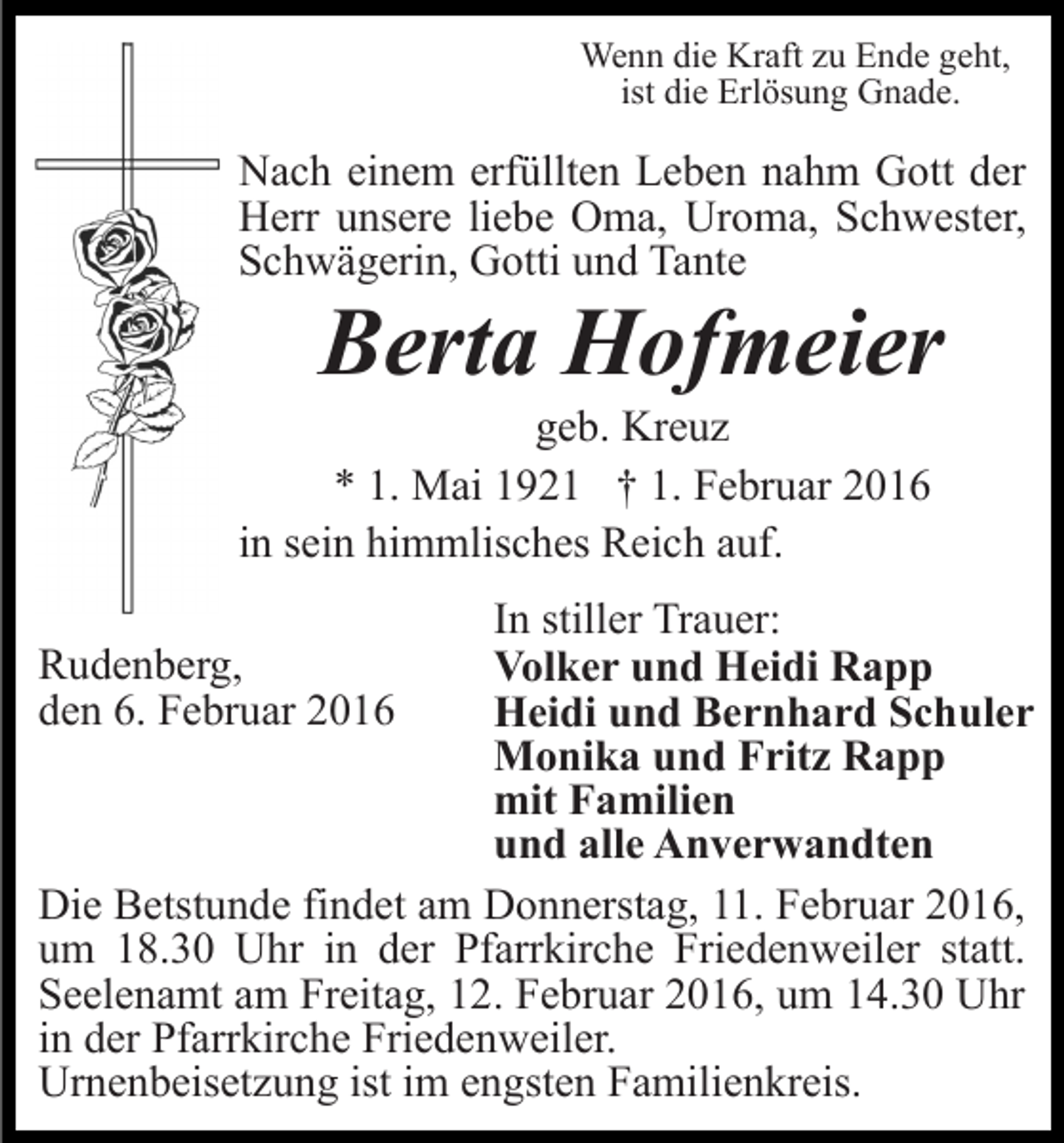 <p>Wenn die Kraft zu Ende geht,<br />ist die Erlösung Gnade.</p><p>Nach einem erfüllten Leben nahm Gott der<br />Herr unsere liebe Oma, Uroma, Schwester,<br />Schwägerin, Gotti und Tante</p><p>Berta Hofmeier<br />geb. Kreuz<br />* 1. Mai 1921 † 1. Februar 2016<br />in sein himmlisches Reich auf.<br />In stiller Trauer:<br />Volker und Heidi Rapp<br />Heidi und Bernhard Schuler<br />Monika und Fritz Rapp<br />mit Familien<br />und alle Anverwandten<br />Die Betstunde findet am Donnerstag, 11. Februar 2016,<br />um 18.30 Uhr in der Pfarrkirche Friedenweiler statt.<br />Seelenamt am Freitag, 12. Februar 2016, um 14.30 Uhr<br />in der Pfarrkirche Friedenweiler.<br />Urnenbeisetzung ist im engsten Familienkreis.<br />Rudenberg,<br />den 6. Februar 2016</p>