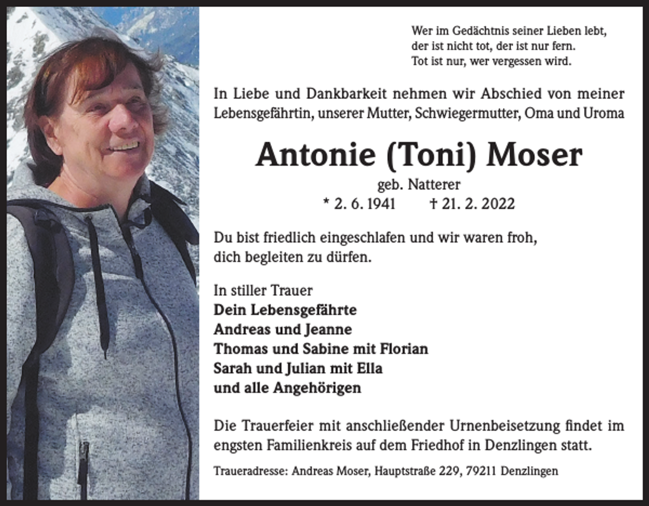 <p>Wer im Gedächtnis seiner Lieben lebt,<br />der ist nicht tot, der ist nur fern.<br />Tot ist nur, wer vergessen wird.</p><p>In Liebe und Dankbarkeit nehmen wir Abschied von meiner<br />Lebensgefährtin, unserer Mutter, Schwiegermutter, Oma und Uroma</p><p>Antonie (Toni) Moser<br />geb. Natterer<br />* 2. 6. 1941 † 21. 2. 2022<br />Du bist friedlich eingeschlafen und wir waren froh,<br />dich begleiten zu dürfen.<br />In stiller Trauer<br />Dein Lebensgefährte<br />Andreas und Jeanne<br />Thomas und Sabine mit Florian<br />Sarah und Julian mit Ella<br />und alle Angehörigen<br />Die Trauerfeier mit anschließender Urnenbeisetzung findet im<br />engsten Familienkreis auf dem Friedhof in Denzlingen statt.<br />Traueradresse: Andreas Moser, Hauptstraße 229, 79211 Denzlingen</p>