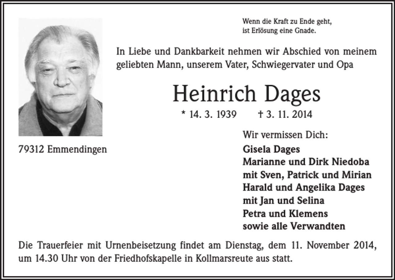 <p>Wenn die Kraft zu Ende geht,<br />ist Erlösung eine Gnade.</p><p>In Liebe und Dankbarkeit nehmen wir Abschied von meinem<br />geliebten Mann, unserem Vater, Schwiegervater und Opa</p><p>Heinrich Dages<br />* 14. 3. 1939 † 3. 11. 2014</p><p>79312 Emmendingen</p><p>Wir vermissen Dich:<br />Gisela Dages<br />Marianne und Dirk Niedoba<br />mit Sven, Patrick und Mirian<br />Harald und Angelika Dages<br />mit Jan und Selina<br />Petra und Klemens<br />sowie alle Verwandten</p><p>Die Trauerfeier mit Urnenbeisetzung findet am Dienstag, dem 11. November 2014,<br />um 14.30 Uhr von der Friedhofskapelle in Kollmarsreute aus statt.</p>
