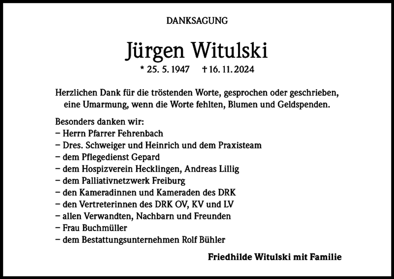 <p>DANKSAGUNG</p><p>Jürgen Witulski<br />* 25. 5. 1947</p><p>† 16. 11. 2024</p><p>Herzlichen Dank für die tröstenden Worte, gesprochen oder geschrieben,<br />eine Umarmung, wenn die Worte fehlten, Blumen und Geldspenden.<br />Besonders danken wir:<br />– Herrn Pfarrer Fehrenbach<br />– Dres. Schweiger und Heinrich und dem Praxisteam<br />– dem Pflegedienst Gepard<br />– dem Hospizverein Hecklingen, Andreas Lillig<br />– dem Palliativnetzwerk Freiburg<br />– den Kameradinnen und Kameraden des DRK<br />– den Vertreterinnen des DRK OV, KV und LV<br />– allen Verwandten, Nachbarn und Freunden<br />– Frau Buchmüller<br />– dem Bestattungsunternehmen Rolf Bühler<br />Friedhilde Witulski mit Familie</p>
