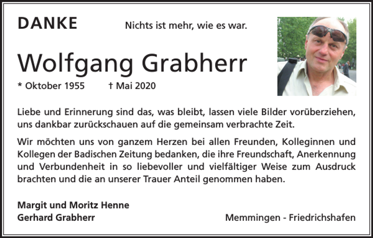 <p>DANKE</p><p>Nichts ist mehr, wie es war.</p><p>Wolfgang Grabherr<br />* Oktober 1955</p><p>† Mai 2020</p><p>Liebe und Erinnerung sind das, was bleibt, lassen viele Bilder vorüberziehen,<br />uns dankbar zurückschauen auf die gemeinsam verbrachte Zeit.<br />Wir möchten uns von ganzem Herzen bei allen Freunden, Kolleginnen und<br />Kollegen der Badischen Zeitung bedanken, die ihre Freundschaft, Anerkennung<br />und Verbundenheit in so liebevoller und vielfältiger Weise zum Ausdruck<br />brachten und die an unserer Trauer Anteil genommen haben.<br />Margit und Moritz Henne<br />Gerhard Grabherr</p><p>Memmingen - Friedrichshafen</p>