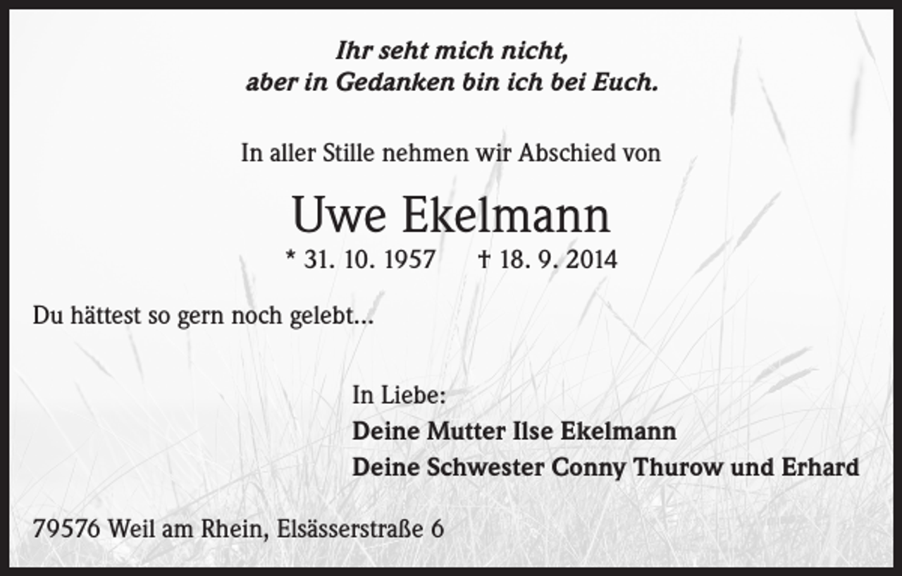 <p>Ihr seht mich nicht,<br />aber in Gedanken bin ich bei Euch.<br />In aller Stille nehmen wir Abschied von</p><p>Uwe Ekelmann</p><p>* 31. 10. 1957 † 18. 9. 2014<br />Du hättest so gern noch gelebt…<br />In Liebe:<br />Deine Mutter Ilse Ekelmann<br />Deine Schwester Conny Thurow und Erhard<br />79576 Weil am Rhein, Elsässerstraße 6</p>