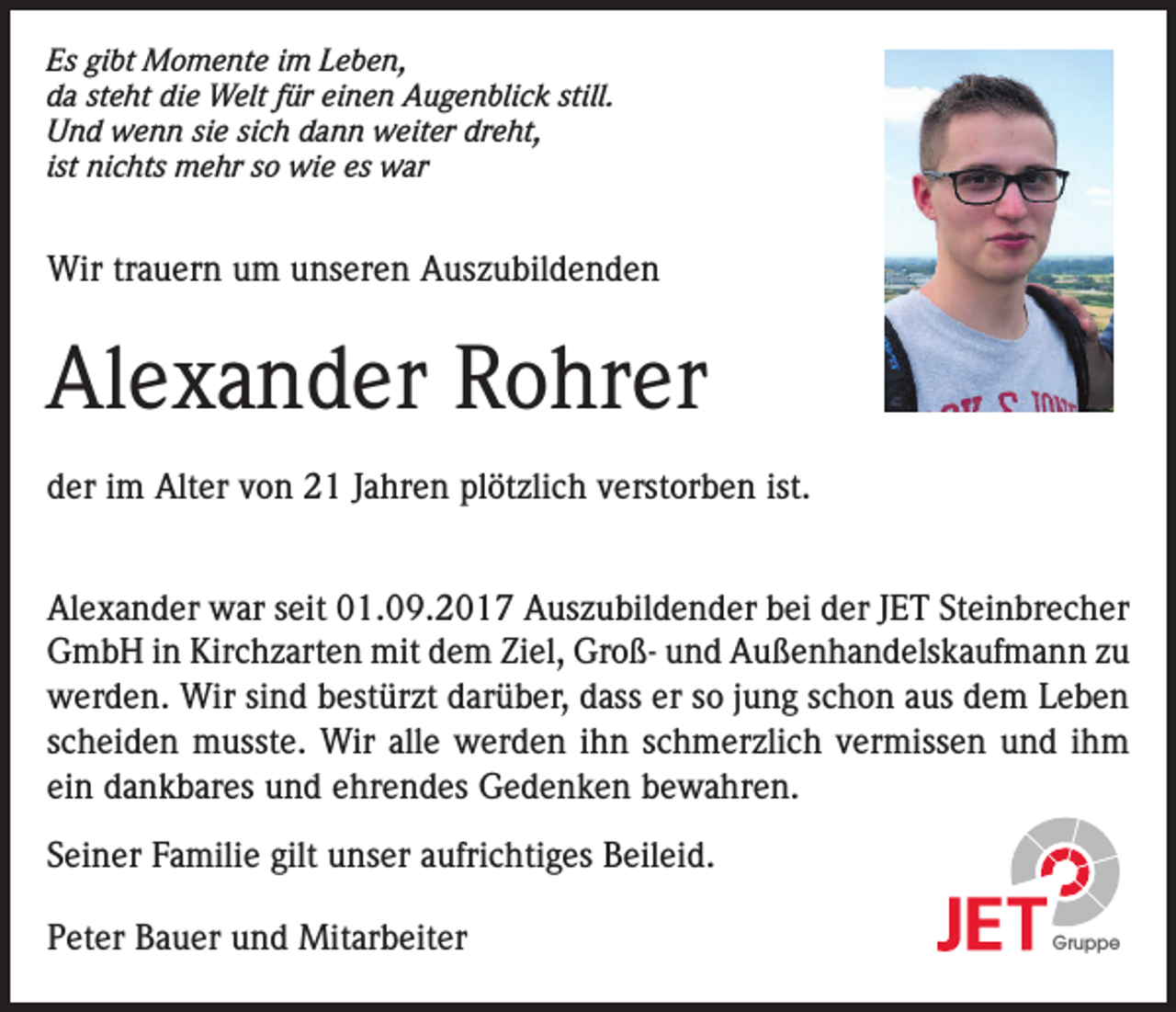 <p>Es gibt Momente im Leben,<br />da steht die Welt für einen Augenblick still.<br />Und wenn sie sich dann weiter dreht,<br />ist nichts mehr so wie es war</p><p>Wir trauern um unseren Auszubildenden</p><p>Alexander Rohrer<br />der im Alter von 21 Jahren plötzlich verstorben ist.<br />Alexander war seit 01.09.2017 Auszubildender bei der JET Steinbrecher<br />GmbH in Kirchzarten mit dem Ziel, Groß- und Außenhandelskaufmann zu<br />werden. Wir sind bestürzt darüber, dass er so jung schon aus dem Leben<br />scheiden musste. Wir alle werden ihn schmerzlich vermissen und ihm<br />ein dankbares und ehrendes Gedenken bewahren.<br />Seiner Familie gilt unser aufrichtiges Beileid.<br />Peter Bauer und Mitarbeiter</p><p>Gruppe</p>