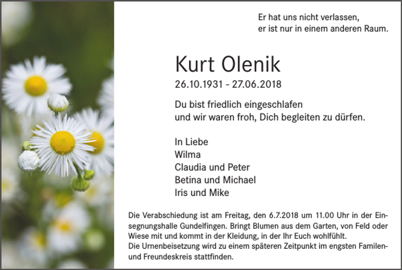 <p>Er hat uns nicht verlassen,<br />er ist nur in einem anderen Raum.</p><p>Kurt Olenik</p><p>26.10.1931 - 27.06.2018<br />Du bist friedlich eingeschlafen<br />und wir waren froh, Dich begleiten zu dürfen.<br />In Liebe<br />Wilma<br />Claudia und Peter<br />Betina und Michael<br />Iris und Mike<br />Die Verabschiedung ist am Freitag, den 6.7.2018 um 11.00 Uhr in der Einsegnungshalle Gundelfingen. Bringt Blumen aus dem Garten, von Feld oder<br />Wiese mit und kommt in der Kleidung, in der Ihr Euch wohlfühlt.<br />Die Urnenbeisetzung wird zu einem späteren Zeitpunkt im engsten Familenund Freundeskreis stattfinden.</p>