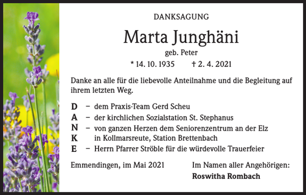 <p>DANKSAGUNG</p><p>Marta Junghäni<br />geb. Peter<br />* 14. 10. 1935 † 2. 4. 2021</p><p>Danke an alle für die liebevolle Anteilnahme und die Begleitung auf<br />ihrem letzten Weg.</p><p>D<br />A<br />N<br />K<br />E</p><p>– dem Praxis-Team Gerd Scheu<br />– der kirchlichen Sozialstation St. Stephanus<br />– von ganzen Herzen dem Seniorenzentrum an der Elz<br />in Kollmarsreute, Station Brettenbach<br />– Herrn Pfarrer Ströble für die würdevolle Trauerfeier</p><p>Emmendingen, im Mai 2021</p><p>Im Namen aller Angehörigen:<br />Roswitha Rombach</p>