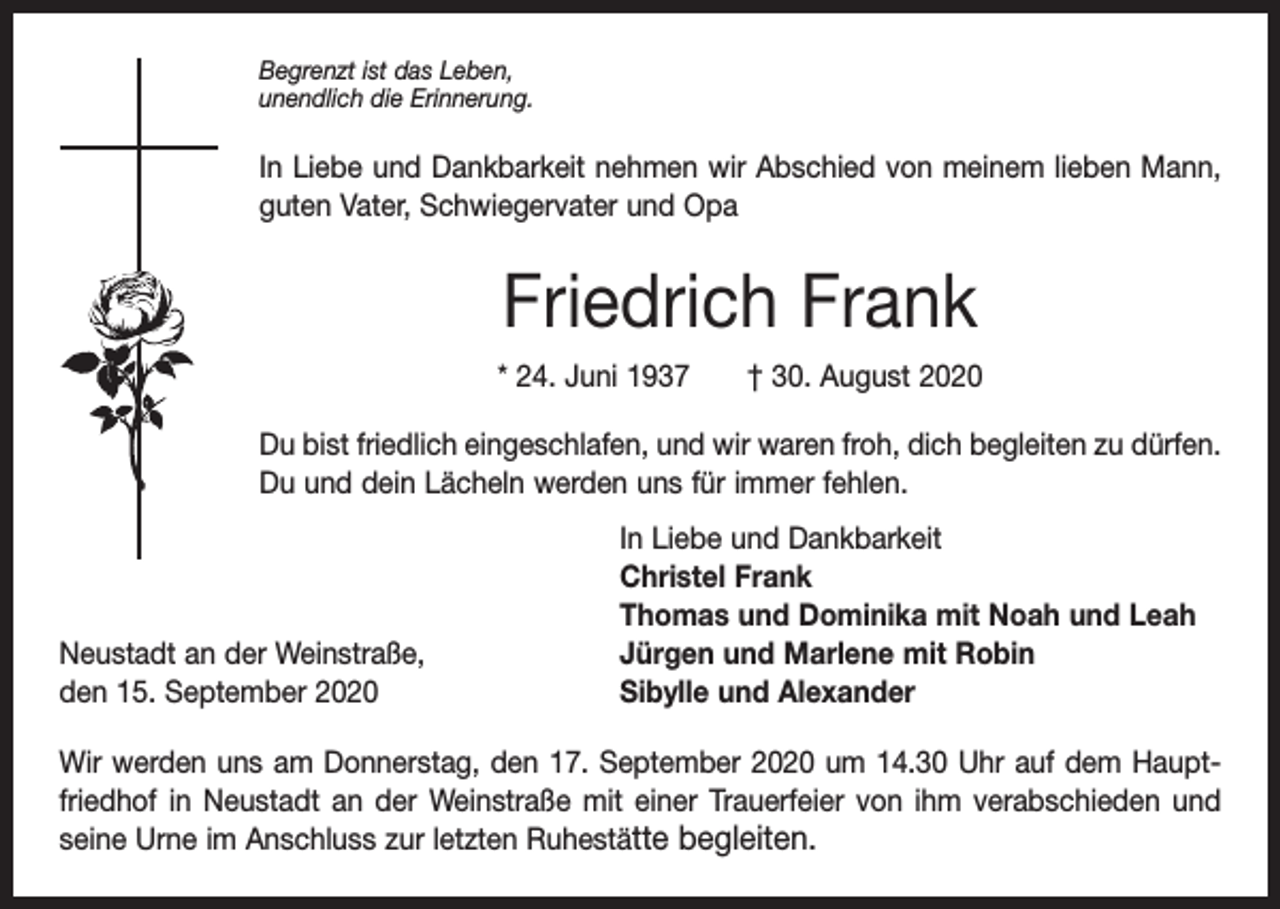 <p>Begrenzt ist das Leben,<br />unendlich die Erinnerung.</p><p>In Liebe und Dankbarkeit nehmen wir Abschied von meinem lieben Mann,<br />guten Vater, Schwiegervater und Opa</p><p>Friedrich Frank<br />* 24. Juni 1937 † 30. August 2020<br />Du bist friedlich eingeschlafen, und wir waren froh, dich begleiten zu d<br />­ ürfen.<br />Du und dein Lächeln werden uns für immer fehlen.</p><p>Neustadt an der Weinstraße,<br />den 15. September 2020</p><p>In Liebe und Dankbarkeit<br />Christel Frank<br />Thomas und Dominika mit Noah und Leah<br />Jürgen und Marlene mit Robin<br />Sibylle und Alexander</p><p>Wir werden uns am Donnerstag, den 17. September 2020 um 14.30 Uhr auf dem Hauptfriedhof in Neustadt an der Weinstraße mit einer Trauerfeier von ihm verabschieden und<br />seine Urne im Anschluss zur letzten Ruhestätte begleiten.</p>