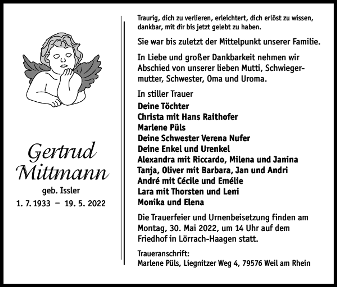 <p>Traurig, dich zu verlieren, erleichtert, dich erlöst zu wissen,<br />dankbar, mit dir bis jetzt gelebt zu haben.</p><p>Sie war bis zuletzt der Mittelpunkt unserer Familie.<br />In Liebe und großer Dankbarkeit nehmen wir<br />Abschied von unserer lieben Mutti, Schwiegermutter, Schwester, Oma und Uroma.</p><p>Gertrud<br />Mittmann<br />geb. Issler<br />1. 7. 1933 – 19. 5. 2022</p><p>In stiller Trauer<br />Deine Töchter<br />Christa mit Hans Raithofer<br />Marlene Püls<br />Deine Schwester Verena Nufer<br />Deine Enkel und Urenkel<br />Alexandra mit Riccardo, Milena und Janina<br />Tanja, Oliver mit Barbara, Jan und Andri<br />André mit Cécile und Emélie<br />Lara mit Thorsten und Leni<br />Monika und Elena<br />Die Trauerfeier und Urnenbeisetzung finden am<br />Montag, 30. Mai 2022, um 14 Uhr auf dem<br />Friedhof in Lörrach-Haagen statt.<br />Traueranschrift:<br />Marlene Püls, Liegnitzer Weg 4, 79576 Weil am Rhein</p>