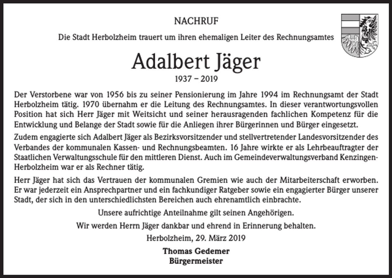 <p>NACHRUF<br />Die Stadt Herbolzheim trauert um ihren ehemaligen Leiter des Rechnungsamtes</p><p>Adalbert Jäger<br />1937 – 2019</p><p>Der Verstorbene war von 1956 bis zu seiner Pensionierung im Jahre 1994 im Rechnungsamt der Stadt<br />Herbolzheim tätig. 1970 übernahm er die Leitung des Rechnungsamtes. In dieser verantwortungsvollen<br />Position hat sich Herr Jäger mit Weitsicht und seiner herausragenden fachlichen Kompetenz für die<br />Entwicklung und Belange der Stadt sowie für die Anliegen ihrer Bürgerinnen und Bürger eingesetzt.<br />Zudem engagierte sich Adalbert Jäger als Bezirksvorsitzender und stellvertretender Landesvorsitzender des<br />Verbandes der kommunalen Kassen- und Rechnungsbeamten. 16 Jahre wirkte er als Lehrbeauftragter der<br />Staatlichen Verwaltungsschule für den mittleren Dienst. Auch im Gemeindeverwaltungsverband KenzingenHerbolzheim war er als Rechner tätig.<br />Herr Jäger hat sich das Vertrauen der kommunalen Gremien wie auch der Mitarbeiterschaft erworben.<br />Er war jederzeit ein Ansprechpartner und ein fachkundiger Ratgeber sowie ein engagierter Bürger unserer<br />Stadt, der sich in den unterschiedlichsten Bereichen auch ehrenamtlich einbrachte.<br />Unsere aufrichtige Anteilnahme gilt seinen Angehörigen.<br />Wir werden Herrn Jäger dankbar und ehrend in Erinnerung behalten.<br />Herbolzheim, 29. März 2019<br />Thomas Gedemer<br />Bürgermeister</p>