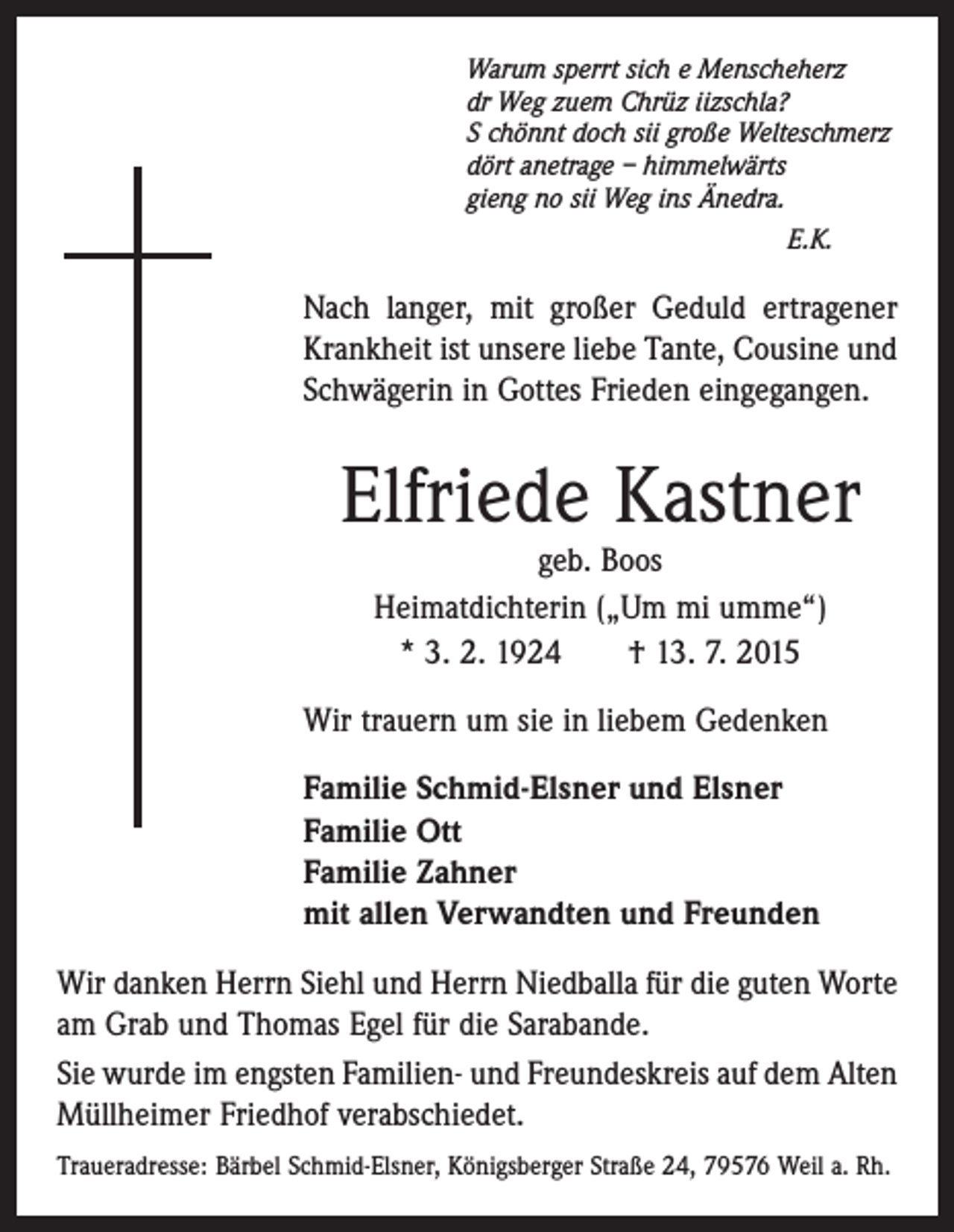 <p>Warum sperrt sich e Menscheherz<br />dr Weg zuem Chrüz iizschla?<br />S chönnt doch sii große Welteschmerz<br />dört anetrage – himmelwärts<br />gieng no sii Weg ins Änedra.</p><p>E.K.</p><p>Nach langer, mit großer Geduld ertragener<br />Krankheit ist unsere liebe Tante, Cousine und<br />Schwägerin in Gottes Frieden eingegangen.</p><p>Elfriede Kastner<br />geb. Boos<br />Heimatdichterin („Um mi umme“)<br />* 3. 2. 1924 † 13. 7. 2015</p><p>Wir trauern um sie in liebem Gedenken<br />Familie Schmid-Elsner und Elsner<br />Familie Ott<br />Familie Zahner<br />mit allen Verwandten und Freunden<br />Wir danken Herrn Siehl und Herrn Niedballa für die guten Worte<br />am Grab und Thomas Egel für die Sarabande.<br />Sie wurde im engsten Familien- und Freundeskreis auf dem Alten<br />Müllheimer Friedhof verabschiedet.<br />Traueradresse: Bärbel Schmid-Elsner, Königsberger Straße 24, 79576 Weil a. Rh.</p>
