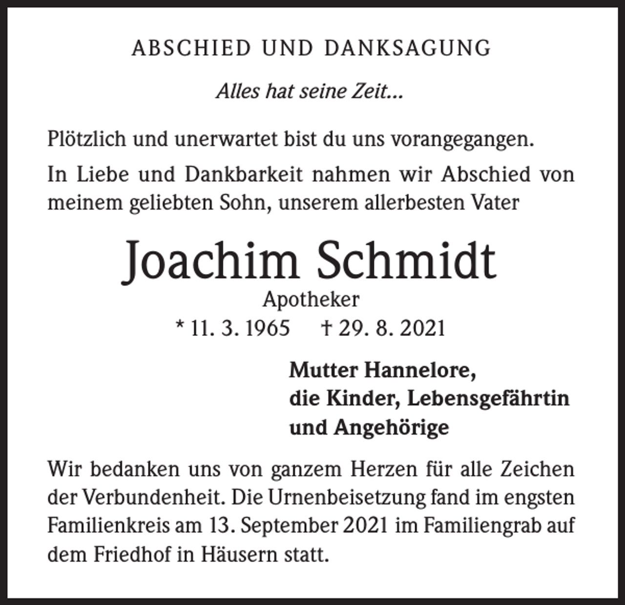 <p>ABSCHIED UND DANKSAGUNG<br />Alles hat seine Zeit...</p><p>Plötzlich und unerwartet bist du uns vorangegangen.<br />In Liebe und Dankbarkeit nahmen wir Abschied von<br />meinem geliebten Sohn, unserem allerbesten Vater</p><p>Joachim Schmidt<br />Apotheker<br />* 11. 3. 1965 † 29. 8. 2021</p><p>Mutter Hannelore,<br />die Kinder, Lebensgefährtin<br />und Angehörige<br />Wir bedanken uns von ganzem Herzen für alle Zeichen<br />der Verbundenheit. Die Urnenbeisetzung fand im engsten<br />Familienkreis am 13. September 2021 im Familiengrab auf<br />dem Friedhof in Häusern statt.</p>