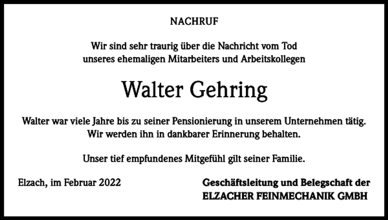 <p>NACHRUF<br />Wir sind sehr traurig über die Nachricht vom Tod<br />unseres ehemaligen Mitarbeiters und Arbeitskollegen</p><p>Walter Gehring<br />Walter war viele Jahre bis zu seiner Pensionierung in unserem Unternehmen tätig.<br />Wir werden ihn in dankbarer Erinnerung behalten.<br />Unser tief empfundenes Mitgefühl gilt seiner Familie.<br />Elzach, im Februar 2022 Geschäftsleitung und Belegschaft der<br />ELZACHER FEINMECHANIK GMBH</p>