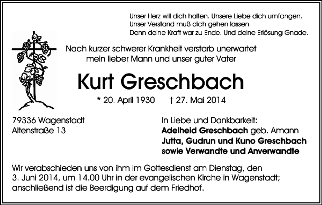 <p>Unser Herz will dich halten. Unsere Liebe dich umfangen.<br />Unser Verstand muß dich gehen lassen.<br />Denn deine Kraft war zu Ende. Und deine Erlösung Gnade.</p><p>Nach kurzer schwerer Krankheit verstarb unerwartet<br />mein lieber Mann und unser guter Vater</p><p>Kurt Greschbach<br />* 20. April 1930<br />79336 Wagenstadt<br />Altenstraße 13</p><p>† 27. Mai 2014<br />In Liebe und Dankbarkeit:<br />Adelheid Greschbach geb. Amann<br />Jutta, Gudrun und Kuno Greschbach<br />sowie Verwandte und Anverwandte</p><p>Wir verabschieden uns von ihm im Gottesdienst am Dienstag, den<br />3. Juni 2014, um 14.00 Uhr in der evangelischen Kirche in Wagenstadt;<br />anschließend ist die Beerdigung auf dem Friedhof.</p>