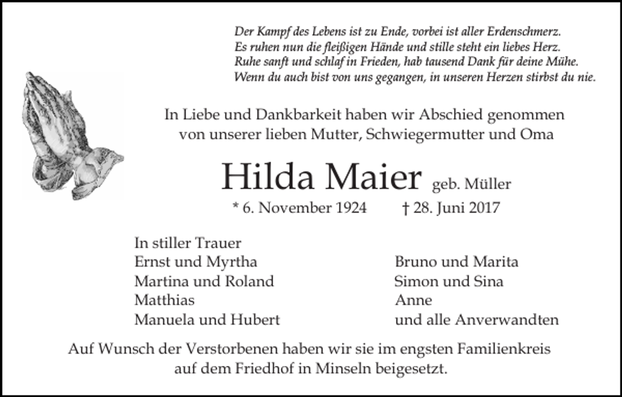 <p>Der KKampf<br />desLeLebens<br />ist zu<br />Erdenschmerz.<br />Der<br />a m pf des<br />be ns ist<br />z u Ende,<br />E n de, vorbei<br />v or bei ist<br />ist aller<br />aller Er<br />de ns c h mer z.<br />Es<br />u he n nnun<br />u n die<br />ßi ge n Hände<br />H ä n de uund<br />n d stille<br />ht eein<br />i n lie<br />bes Herz.<br />Her z.<br />Esrruhen<br />dieflei<br />fleißigen<br />stille ste<br />steht<br />liebes<br />Frieden,<br />RRuhe<br />u he ssanft<br />a nft uund<br />n d sschlaf<br />c hl af i in<br />n Frie<br />de n, hhab<br />a b ttausend<br />a use n d Dank<br />D a n k ffür<br />ür deine<br />dei ne Mühe.<br />M ü he.<br />We<br />n n d du<br />u a auch<br />u c h bist<br />n u uns<br />ns ge<br />g a n ge n, iin<br />n uunseren<br />nsere n Her<br />ze n stir<br />bst ddu<br />u nie.<br />Wenn<br />bistv ovon<br />gegangen,<br />Herzen<br />stirbst<br />nie.</p><p>IInn Liebe<br />Li e b e und<br />u n d Dankbarkeit<br />D a n k b ar keit haben<br />h a b e n wir<br />wir Abschied<br />A b s c hi e d genommen<br />ge n o m me n<br />vvon<br />o n unserer<br />u n s er er lilieben<br />e b e n Mutter,<br />M u tt er, Schwiegermutter<br />S c h wi e g er m utt er und<br />un d Oma<br />O ma</p><p>Hil<br />d a Maier<br />M ai er ggeb.<br />e b. Müller<br />M üll er<br />Hilda<br />* 6.<br />6. November<br />N o v e m b er</p><p>I n stiller<br />In<br />still er Trauer<br />Tr a u er<br />Er<br />n st uund<br />n d Myrtha<br />M yrt h a<br />Ernst<br />MMartina<br />arti n a u und<br />n d RRoland<br />ol a n d<br />MMatthias<br />att hi a s<br />MManuela<br />a n u el a u und<br />n d HHubert<br />u b ert</p><p>2 8. Juni<br />J u ni<br />†† 28.</p><p>Bruno<br />Br u n o uund<br />n d Marita<br />M arit a<br />Si m o n und<br />u n d Si<br />na<br />Simon<br />Sina<br />A n ne<br />Anne<br />und<br />alle<br />u n d all<br />e Anverwandten<br />A n v er w a n dt e n</p><p>AAuf<br />uf Wunsch<br />W u n s c h dder<br />er VVerstorbenen<br />er st o r b e n e n haben<br />h a b e n wir<br />wir sie<br />si e iimm engsten<br />e n g st e n Familienkreis<br />F a mili e n kr ei s<br />aauf<br />uf dem<br />d e m Friedhof<br />Fri e d h of iin<br />n Minseln<br />M i n s el n beigesetzt.<br />b ei g e s et zt.</p>