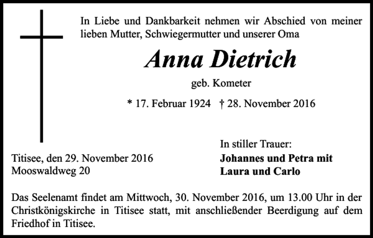 <p>In Liebe und Dankbarkeit nehmen wir Abschied von meiner<br />lieben Mutter, Schwiegermutter und unserer Oma</p><p>Anna Dietrich<br />geb. Kometer<br />* 17. Februar 1924 † 28. November 2016</p><p>Titisee, den 29. November 2016<br />Mooswaldweg 20</p><p>In stiller Trauer:<br />Johannes und Petra mit<br />Laura und Carlo</p><p>Das Seelenamt findet am Mittwoch, 30. November 2016, um 13.00 Uhr in der<br />Christkönigskirche in Titisee statt, mit anschließender Beerdigung auf dem<br />Friedhof in Titisee.</p>