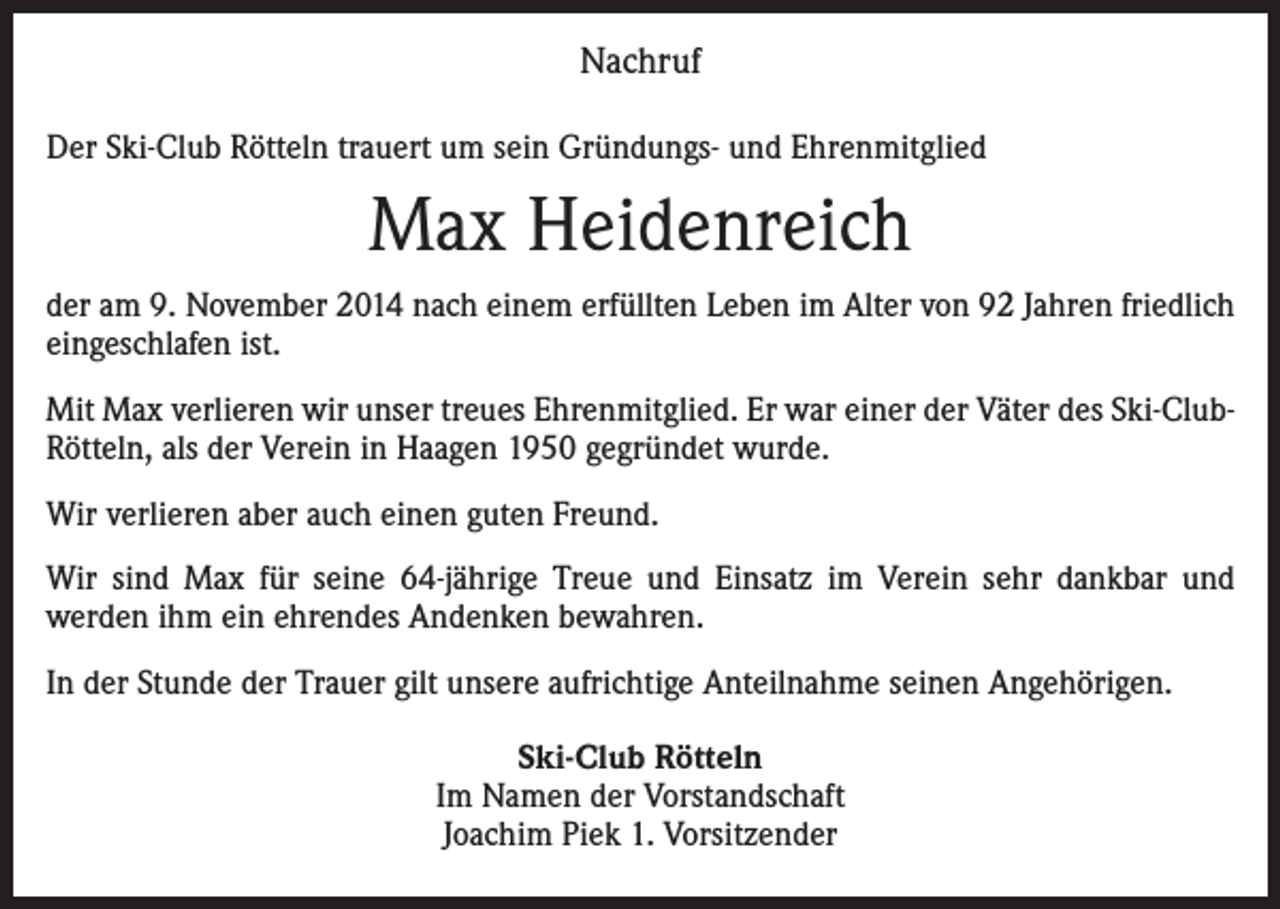 <p>Nachruf<br />Der Ski-Club Rötteln trauert um sein Gründungs- und Ehrenmitglied</p><p>Max Heidenreich<br />der am 9. November 2014 nach einem erfüllten Leben im Alter von 92 Jahren friedlich<br />eingeschlafen ist.<br />Mit Max verlieren wir unser treues Ehrenmitglied. Er war einer der Väter des Ski-ClubRötteln, als der Verein in Haagen 1950 gegründet wurde.<br />Wir verlieren aber auch einen guten Freund.<br />Wir sind Max für seine 64-jährige Treue und Einsatz im Verein sehr dankbar und<br />werden ihm ein ehrendes Andenken bewahren.<br />In der Stunde der Trauer gilt unsere aufrichtige Anteilnahme seinen Angehörigen.<br />Ski-Club Rötteln<br />Im Namen der Vorstandschaft<br />Joachim Piek 1. Vorsitzender</p>