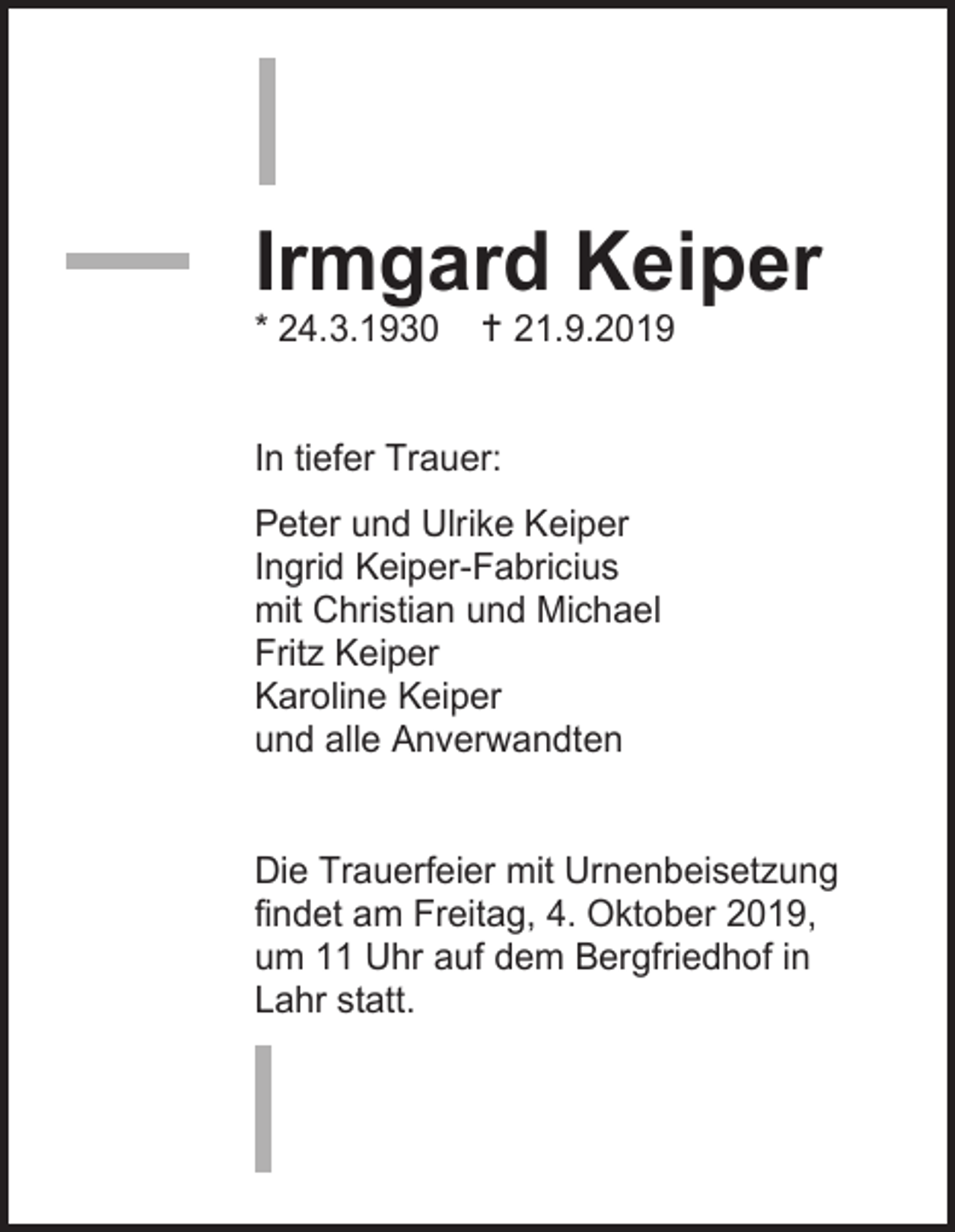 <p>Irmgard Keiper<br />* 24.3.1930</p><p> 21.9.2019</p><p>In tiefer Trauer:<br />Peter und Ulrike Keiper<br />Ingrid Keiper-Fabricius<br />mit Christian und Michael<br />Fritz Keiper<br />Karoline Keiper<br />und alle Anverwandten</p><p>Die Trauerfeier mit Urnenbeisetzung<br />findet am Freitag, 4. Oktober 2019,<br />um 11 Uhr auf dem Bergfriedhof in<br />Lahr statt.</p>