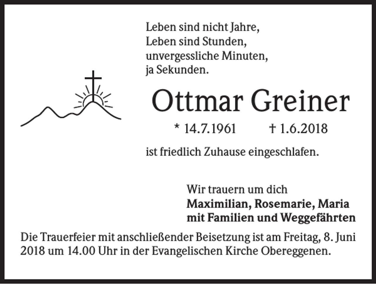 <p>Leben sind nicht Jahre,<br />Leben sind Stunden,<br />unvergessliche Minuten,<br />ja Sekunden.</p><p>Ottmar Greiner<br />* 14.7.1961</p><p>† 1.6.2018</p><p>ist friedlich Zuhause eingeschlafen.<br />Wir trauern um dich<br />Maximilian, Rosemarie, Maria<br />mit Familien und Weggefährten<br />Die Trauerfeier mit anschließender Beisetzung ist am Freitag, 8. Juni<br />2018 um 14.00 Uhr in der Evangelischen Kirche Obereggenen.</p>