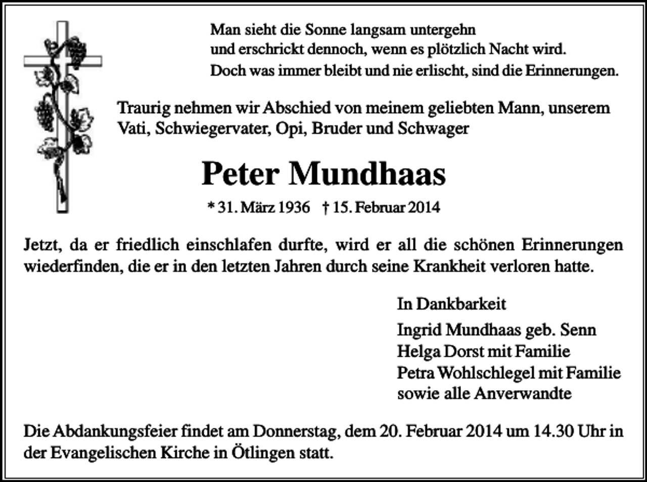 <p>Man sieht die Sonne langsam untergehn<br />und erschrickt dennoch, wenn es plötzlich Nacht wird.<br />Doch was immer bleibt und nie erlischt, sind die Erinnerungen.</p><p>Traurig nehmen wir Abschied von meinem geliebten Mann, unserem<br />Vati, Schwiegervater, Opi, Bruder und Schwager</p><p>Peter Mundhaas<br />* 31. März 1936 † 15. Februar 2014</p><p>Jetzt, da er friedlich einschlafen durfte, wird er all die schönen Erinnerungen<br />wiederfinden, die er in den letzten Jahren durch seine Krankheit verloren hatte.<br />In Dankbarkeit<br />Ingrid Mundhaas geb. Senn<br />Helga Dorst mit Familie<br />Petra Wohlschlegel mit Familie<br />sowie alle Anverwandte<br />Die Abdankungsfeier findet am Donnerstag, dem 20. Februar 2014 um 14.30 Uhr in<br />der Evangelischen Kirche in Ötlingen statt.</p>