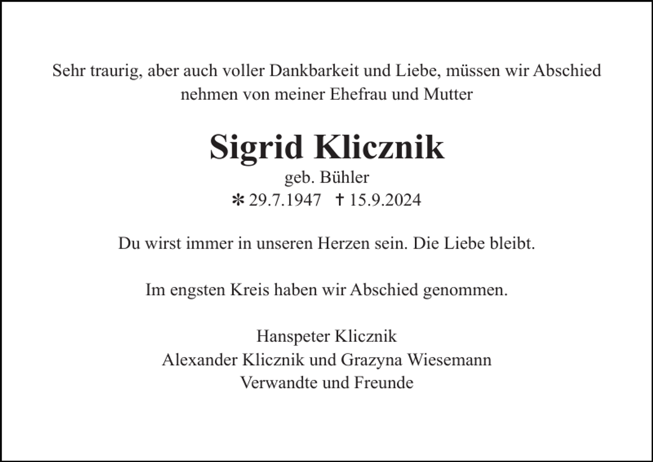 <p>Sehr traurig, aber auch voller Dankbarkeit und Liebe, müssen wir Abschied<br />nehmen von meiner Ehefrau und Mutter</p><p>Sigrid Klicznik<br />geb. Bühler<br />✽ 29.7.1947 ✝ 15.9.2024<br />Du wirst immer in unseren Herzen sein. Die Liebe bleibt.<br />Im engsten Kreis haben wir Abschied genommen.<br />Hanspeter Klicznik<br />Alexander Klicznik und Grazyna Wiesemann<br />Verwandte und Freunde</p>