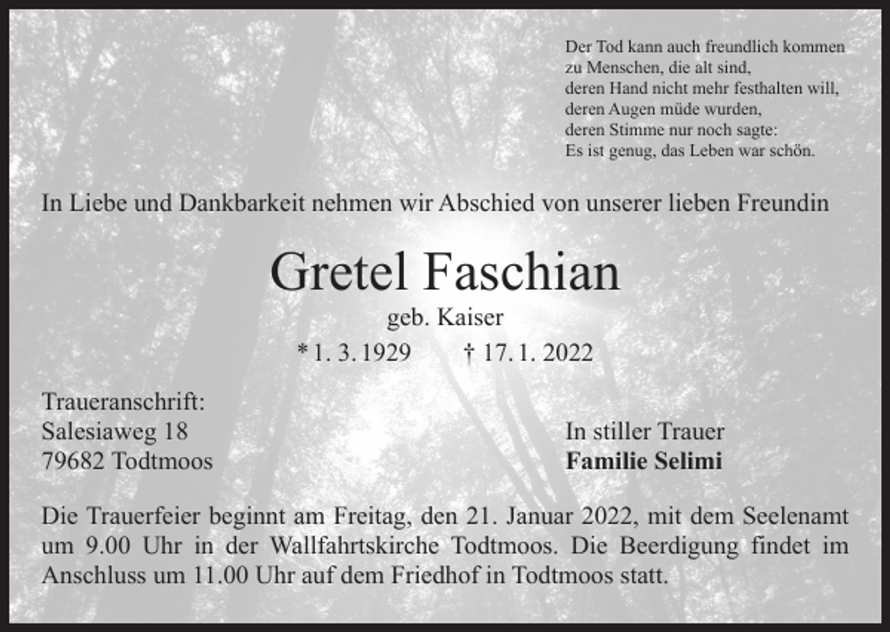 <p>Der Tod kann auch freundlich kommen<br />zu Menschen, die alt sind,<br />deren Hand nicht mehr festhalten will,<br />deren Augen müde wurden,<br />deren Stimme nur noch sagte:<br />Es ist genug, das Leben war schön.</p><p>In Liebe und Dankbarkeit nehmen wir Abschied von unserer lieben Freundin</p><p>Gretel Faschian<br />geb. Kaiser<br />* 1. 3. 1929 † 17. 1. 2022</p><p>Traueranschrift:<br />Salesiaweg 18<br />79682 Todtmoos</p><p>In stiller Trauer<br />Familie Selimi</p><p>Die Trauerfeier beginnt am Freitag, den 21. Januar 2022, mit dem Seelenamt<br />um 9.00 Uhr in der Wallfahrtskirche Todtmoos. Die Beerdigung findet im<br />­Anschluss um 11.00 Uhr auf dem Friedhof in Todtmoos statt.</p>