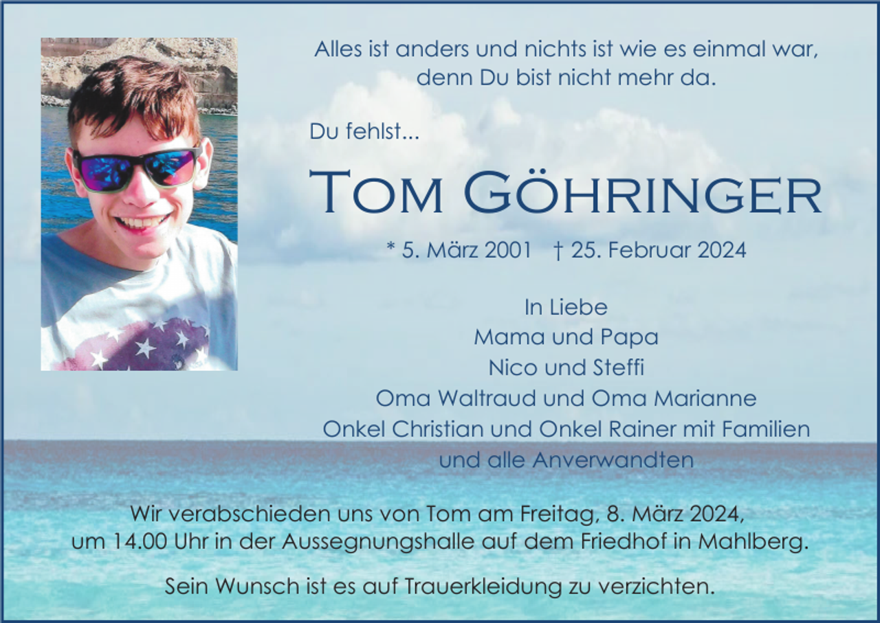 <p>Alles ist anders und nichts ist wie es einmal war,<br />denn Du bist nicht mehr da.<br />Du fehlst...</p><p>Tom Göhringer<br />* 5. März 2001 † 25. Februar 2024<br />In Liebe<br />Mama und Papa<br />Nico und Steffi<br />Oma Waltraud und Oma Marianne<br />Onkel Christian und Onkel Rainer mit Familien<br />und alle Anverwandten<br />Wir verabschieden uns von Tom am Freitag, 8. März 2024,<br />um 14.00 Uhr in der Aussegnungshalle auf dem Friedhof in Mahlberg.<br />Sein Wunsch ist es auf Trauerkleidung zu verzichten.</p>