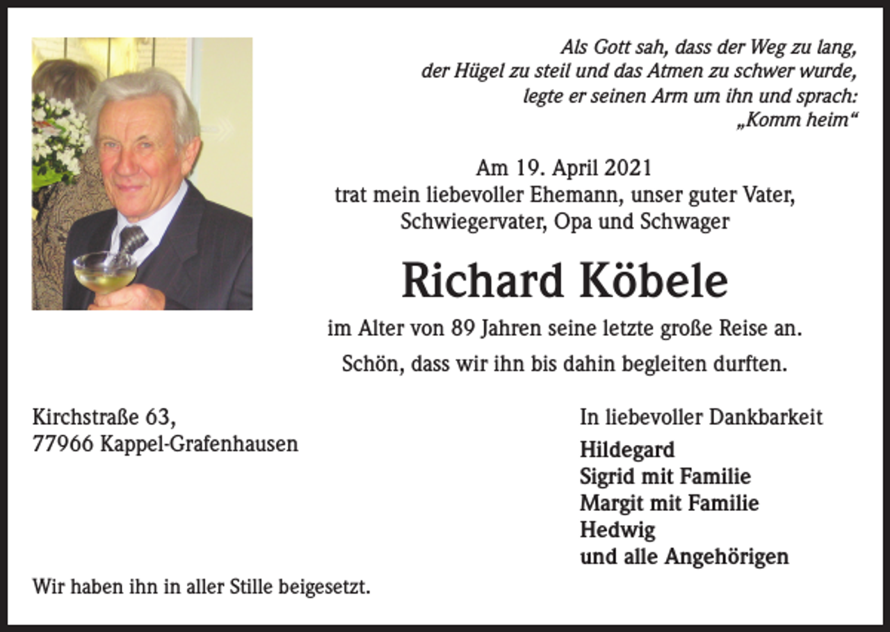 <p>Als Gott sah, dass der Weg zu lang,<br />der Hügel zu steil und das Atmen zu schwer wurde,<br />legte er seinen Arm um ihn und sprach:<br />„Komm heim“</p><p>Am 19. April 2021<br />trat mein liebevoller Ehemann, unser guter Vater,<br />Schwiegervater, Opa und Schwager</p><p>Richard Köbele<br />im Alter von 89 Jahren seine letzte große Reise an.<br />Schön, dass wir ihn bis dahin begleiten durften.<br />Kirchstraße 63,<br />In liebevoller Dankbarkeit<br />77966 Kappel-Grafenhausen Hildegard<br />Sigrid mit Familie<br />Margit mit Familie<br />Hedwig<br />und alle Angehörigen<br />Wir haben ihn in aller Stille beigesetzt.</p>